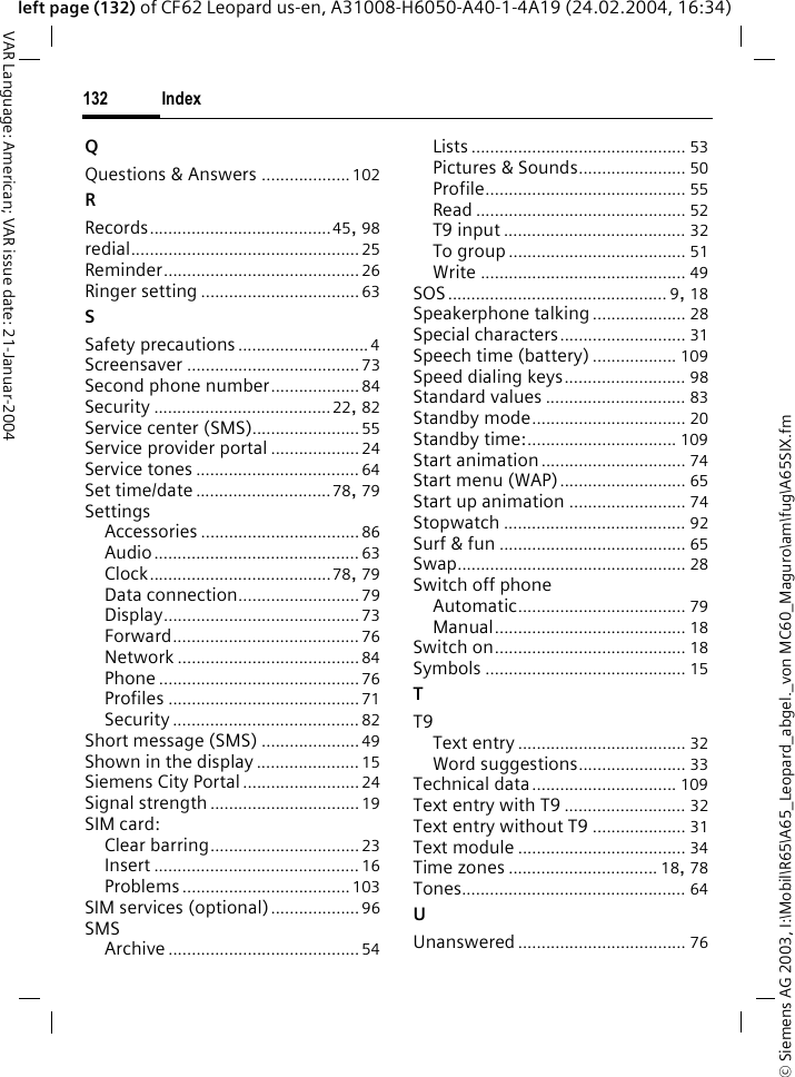 &copy; Siemens AG 2003, I:\Mobil\R65\A65_Leopard_abgel._von MC60_Maguro\am\fug\A65SIX.fmIndex132VAR Language: American; VAR issue date: 21-Januar-2004left page (132) of CF62 Leopard us-en, A31008-H6050-A40-1-4A19 (24.02.2004, 16:34)QQuestions &amp; Answers ...................102RRecords.......................................45, 98redial.................................................25Reminder..........................................26Ringer setting ..................................63SSafety precautions............................ 4Screensaver ..................................... 73Second phone number...................84Security ......................................22, 82Service center (SMS).......................55Service provider portal ................... 24Service tones ................................... 64Set time/date .............................78, 79SettingsAccessories ..................................86Audio............................................ 63Clock.......................................78, 79Data connection.......................... 79Display..........................................73Forward........................................ 76Network .......................................84Phone ...........................................76Profiles .........................................71Security ........................................ 82Short message (SMS) .....................49Shown in the display ...................... 15Siemens City Portal......................... 24Signal strength................................19SIM card:Clear barring................................23Insert ............................................ 16Problems....................................103SIM services (optional)...................96SMSArchive .........................................54Lists .............................................. 53Pictures &amp; Sounds....................... 50Profile........................................... 55Read ............................................. 52T9 input ....................................... 32To group ...................................... 51Write ............................................ 49SOS............................................... 9, 18Speakerphone talking .................... 28Special characters........................... 31Speech time (battery) .................. 109Speed dialing keys.......................... 98Standard values .............................. 83Standby mode................................. 20Standby time:................................ 109Start animation ............................... 74Start menu (WAP)........................... 65Start up animation ......................... 74Stopwatch ....................................... 92Surf &amp; fun ........................................ 65Swap................................................. 28Switch off phoneAutomatic.................................... 79Manual......................................... 18Switch on......................................... 18Symbols ........................................... 15TT9Text entry .................................... 32Word suggestions....................... 33Technical data............................... 109Text entry with T9 .......................... 32Text entry without T9 .................... 31Text module .................................... 34Time zones ................................ 18, 78Tones................................................ 64UUnanswered .................................... 76