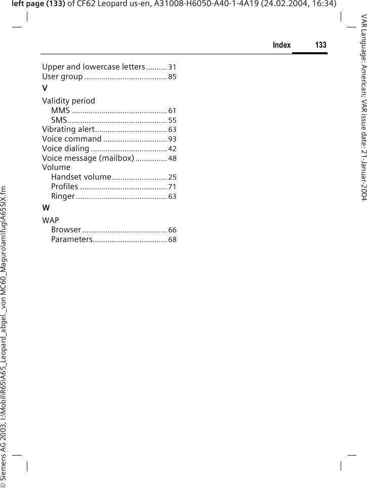 &copy; Siemens AG 2003, I:\Mobil\R65\A65_Leopard_abgel._von MC60_Maguro\am\fug\A65SIX.fm133IndexVAR Language: American; VAR issue date: 21-Januar-2004left page (133) of CF62 Leopard us-en, A31008-H6050-A40-1-4A19 (24.02.2004, 16:34)Upper and lowercase letters..........31User group .......................................85VValidity periodMMS ............................................. 61SMS...............................................55Vibrating alert..................................63Voice command ..............................93Voice dialing....................................42Voice message (mailbox)...............48VolumeHandset volume..........................25Profiles .........................................71Ringer........................................... 63WWAPBrowser........................................ 66Parameters................................... 68