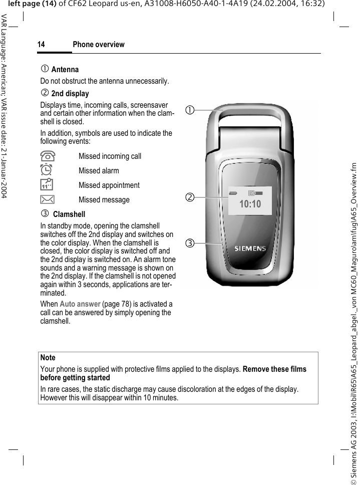&copy; Siemens AG 2003, I:\Mobil\R65\A65_Leopard_abgel._von MC60_Maguro\am\fug\A65_Overview.fmPhone overview14VAR Language: American; VAR issue date: 21-Januar-2004left page (14) of CF62 Leopard us-en, A31008-H6050-A40-1-4A19 (24.02.2004, 16:32)1 AntennaDo not obstruct the antenna unnecessarily.2 2nd displayDisplays time, incoming calls, screensaver and certain other information when the clam-shell is closed.In addition, symbols are used to indicate the following events:&iquest;Missed incoming call&Oslash;Missed alarmMissed appointment&hellip;Missed message3 ClamshellIn standby mode, opening the clamshell switches off the 2nd display and switches on the color display. When the clamshell is closed, the color display is switched off and the 2nd display is switched on. An alarm tone sounds and a warning message is shown on the 2nd display. If the clamshell is not opened again within 3 seconds, applications are ter-minated.When Auto answer (page 78) is activated a call can be answered by simply opening the clamshell.NoteYour phone is supplied with protective films applied to the displays. Remove these films before getting startedIn rare cases, the static discharge may cause discoloration at the edges of the display. However this will disappear within 10 minutes._&ordf;g10:10