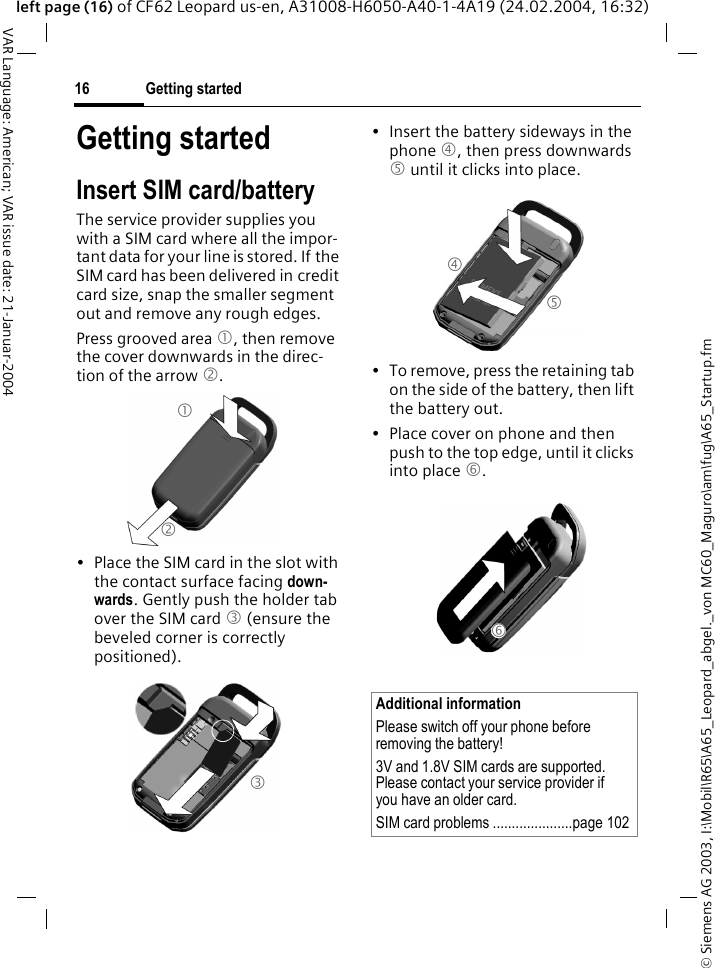 &copy; Siemens AG 2003, I:\Mobil\R65\A65_Leopard_abgel._von MC60_Maguro\am\fug\A65_Startup.fmGetting started16VAR Language: American; VAR issue date: 21-Januar-2004left page (16) of CF62 Leopard us-en, A31008-H6050-A40-1-4A19 (24.02.2004, 16:32)Getting startedInsert SIM card/batteryThe service provider supplies you with a SIM card where all the impor-tant data for your line is stored. If the SIM card has been delivered in credit card size, snap the smaller segment out and remove any rough edges.Press grooved area 1, then remove the cover downwards in the direc-tion of the arrow 2.&bull; Place the SIM card in the slot with the contact surface facing down-wards. Gently push the holder tab over the SIM card 3 (ensure the beveled corner is correctly positioned).&bull; Insert the battery sideways in the phone 4, then press downwards 5 until it clicks into place. &bull; To remove, press the retaining tab on the side of the battery, then lift the battery out.&bull; Place cover on phone and then push to the top edge, until it clicks into place 6.1 2 3 Additional informationPlease switch off your phone before removing the battery!3V and 1.8V SIM cards are supported. Please contact your service provider if you have an older card.SIM card problems .....................page 1024 5 6 