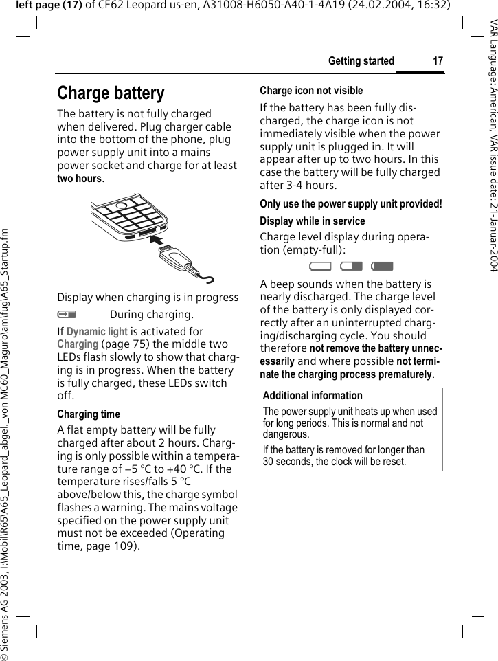 &copy; Siemens AG 2003, I:\Mobil\R65\A65_Leopard_abgel._von MC60_Maguro\am\fug\A65_Startup.fm17Getting startedVAR Language: American; VAR issue date: 21-Januar-2004left page (17) of CF62 Leopard us-en, A31008-H6050-A40-1-4A19 (24.02.2004, 16:32)Charge batteryThe battery is not fully charged when delivered. Plug charger cable into the bottom of the phone, plug power supply unit into a mains power socket and charge for at least two hours. Display when charging is in progresshDuring charging.If Dynamic light is activated for Charging (page 75) the middle two LEDs flash slowly to show that charg-ing is in progress. When the battery is fully charged, these LEDs switch off.Charging timeA flat empty battery will be fully charged after about 2 hours. Charg-ing is only possible within a tempera-ture range of +5 &deg;C to +40 &deg;C. If the temperature rises/falls 5 &deg;C above/below this, the charge symbol flashes a warning. The mains voltage specified on the power supply unit must not be exceeded (Operating time, page 109). Charge icon not visibleIf the battery has been fully dis-charged, the charge icon is not immediately visible when the power supply unit is plugged in. It will appear after up to two hours. In this case the battery will be fully charged after 3-4 hours.Only use the power supply unit provided!Display while in serviceCharge level display during opera-tion (empty-full):adg A beep sounds when the battery is nearly discharged. The charge level of the battery is only displayed cor-rectly after an uninterrupted charg-ing/discharging cycle. You should therefore not remove the battery unnec-essarily and where possible not termi-nate the charging process prematurely.Additional informationThe power supply unit heats up when used for long periods. This is normal and not dangerous.If the battery is removed for longer than 30 seconds, the clock will be reset. 