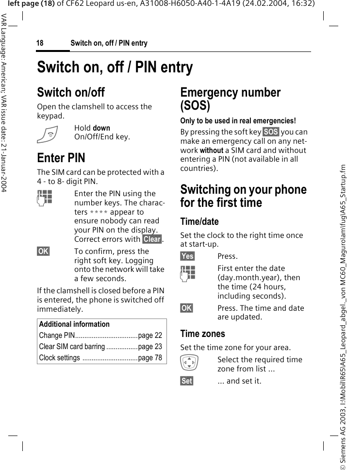 &copy; Siemens AG 2003, I:\Mobil\R65\A65_Leopard_abgel._von MC60_Maguro\am\fug\A65_Startup.fmSwitch on, off / PIN entry18VAR Language: American; VAR issue date: 21-Januar-2004left page (18) of CF62 Leopard us-en, A31008-H6050-A40-1-4A19 (24.02.2004, 16:32)Switch on, off / PIN entrySwitch on/offOpen the clamshell to access the keypad.BHold down On/Off/End key.Enter PINThe SIM card can be protected with a 4 - to 8- digit PIN.JEnter the PIN using the number keys. The charac-ters **** appear to ensure nobody can read your PIN on the display. Correct errors with &sect;Clear&sect;. &sect;OK&sect; To confirm, press the right soft key. Logging onto the network will take a few seconds.If the clamshell is closed before a PIN is entered, the phone is switched off immediately.Emergency number (SOS)Only to be used in real emergencies!By pressing the soft key &sect;SOS&sect; you can make an emergency call on any net-work without a SIM card and without entering a PIN (not available in all countries).Switching on your phone for the first timeTime/dateSet the clock to the right time once at start-up.&sect;Yes&sect; Press.JFirst enter the date (day.month.year), then the time (24 hours, including seconds).&sect;OK&sect; Press. The time and date are updated.Time zonesSet the time zone for your area.ISelect the required time zone from list ...&sect;Set&sect; &hellip; and set it.Additional informationChange PIN..................................page 22Clear SIM card barring .................page 23Clock settings ..............................page 78