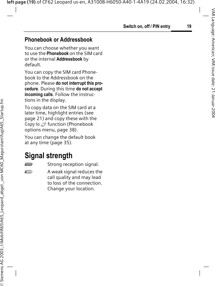 &copy; Siemens AG 2003, I:\Mobil\R65\A65_Leopard_abgel._von MC60_Maguro\am\fug\A65_Startup.fm19Switch on, off / PIN entryVAR Language: American; VAR issue date: 21-Januar-2004left page (19) of CF62 Leopard us-en, A31008-H6050-A40-1-4A19 (24.02.2004, 16:32)Phonebook or AddressbookYou can choose whether you want to use the Phonebook on the SIM card or the internal Addressbook by default. You can copy the SIM card Phone-book to the Addressbook on the phone. Please do not interrupt this pro-cedure. During this time do not accept incoming calls. Follow the instruc-tions in the display.To copy data on the SIM card at a later time, highlight entries (see page 21) and copy these with the Copy to 9 function (Phonebook options menu, page 38).You can change the default book at any time (page 35).Signal strength_Strong reception signal.^A weak signal reduces the call quality and may lead to loss of the connection. Change your location. 