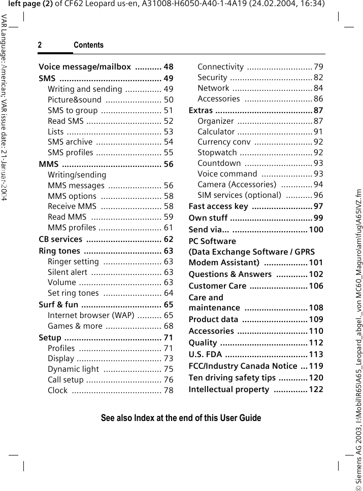 &copy; Siemens AG 2003, I:\Mobil\R65\A65_Leopard_abgel._von MC60_Maguro\am\fug\A65IVZ.fm2ContentsVAR Language: American; VAR issue date: 21-Januar-2004See also Index at the end of this User Guideleft page (2) of CF62 Leopard us-en, A31008-H6050-A40-1-4A19 (24.02.2004, 16:34)Voice message/mailbox  ........... 48SMS .......................................... 49Writing and sending ............... 49Picture&amp;sound ....................... 50SMS to group ......................... 51Read SMS ............................... 52Lists ....................................... 53SMS archive  ........................... 54SMS profiles ........................... 55MMS ......................................... 56Writing/sending MMS messages  ...................... 56MMS options  ......................... 58Receive MMS  ......................... 58Read MMS  ............................. 59MMS profiles .......................... 61CB services  ............................... 62Ring tones  ................................ 63Ringer setting  ........................ 63Silent alert  ............................. 63Volume .................................. 63Set ring tones  ........................ 64Surf &amp; fun ................................. 65Internet browser (WAP) .......... 65Games &amp; more ....................... 68Setup ........................................ 71Profiles .................................. 71Display ................................... 73Dynamic light  ........................ 75Call setup ............................... 76Clock ..................................... 78Connectivity ...........................79Security ..................................82Network .................................84Accessories ............................ 86Extras ........................................ 87Organizer ............................... 87Calculator ............................... 91Currency conv  ........................92Stopwatch ..............................92Countdown ............................ 93Voice command  ..................... 93Camera (Accessories)  .............94SIM services (optional)  ........... 96Fast access key  .........................97Own stuff .................................. 99Send via... ...............................100PC Software (Data Exchange Software / GPRS Modem Assistant)  .................. 101Questions &amp; Answers  ............. 102Customer Care ........................ 106Care and maintenance .......................... 108Product data  ...........................109Accessories .............................110Quality .................................... 112U.S. FDA ..................................113FCC/Industry Canada Notice ...119Ten driving safety tips ............ 120Intellectual property  .............. 122ContentsSee also Index at the end of this User Guide