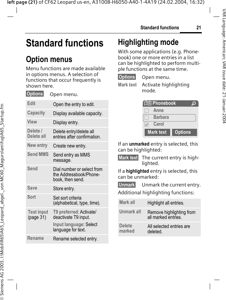 &copy; Siemens AG 2003, I:\Mobil\R65\A65_Leopard_abgel._von MC60_Maguro\am\fug\A65_Startup.fm21Standard functionsVAR Language: American; VAR issue date: 21-Januar-2004left page (21) of CF62 Leopard us-en, A31008-H6050-A40-1-4A19 (24.02.2004, 16:32)Standard functionsOption menusMenu functions are made available in options menus. A selection of functions that occur frequently is shown here.&sect;Options&sect; Open menu.Highlighting modeWith some applications (e.g. Phone-book) one or more entries in a list can be highlighted to perform multi-ple functions at the same time. &sect;Options&sect; Open menu.Mark text Activate highlighting mode. If an unmarked entry is selected, this can be highlighted:&sect;Mark text&sect; The current entry is high-lighted.If a highlighted entry is selected, this can be unmarked:&sect;Unmark&sect; Unmark the current entry.Additional highlighting functions:Edit Open the entry to edit.Capacity Display available capacity.View Display entry.Delete / Delete all Delete entry/delete all entries after confirmation.New entry Create new entry.Send MMS Send entry as MMS message.Send Dial number or select from the Addressbook/Phone-book, then send.Save Store entry.Sort Set sort criteria(alphabetical, type, time).Text input (page 31)T9 preferred: Activate/ deactivate T9 input.Input language: Select language for text.Rename Rename selected entry.Mark all Highlight all entries.Unmark all Remove highlighting from all marked entries.Delete marked All selected entries are deleted.N Phonebook &Uacute;oAnneoBarbarapCarolMark text Options