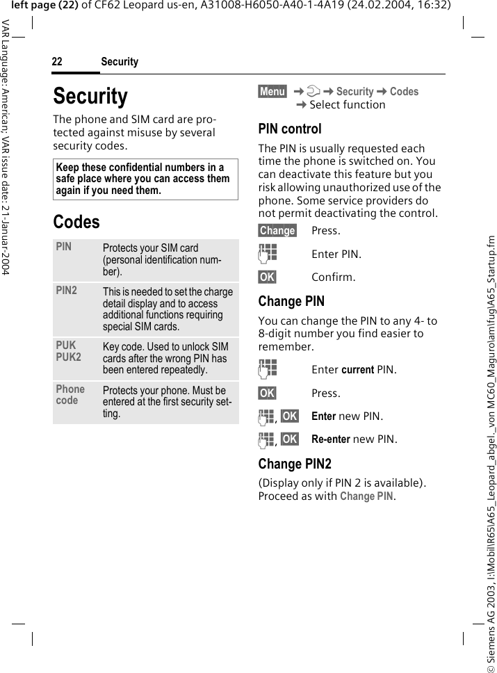 &copy; Siemens AG 2003, I:\Mobil\R65\A65_Leopard_abgel._von MC60_Maguro\am\fug\A65_Startup.fmSecurity22VAR Language: American; VAR issue date: 21-Januar-2004left page (22) of CF62 Leopard us-en, A31008-H6050-A40-1-4A19 (24.02.2004, 16:32)SecurityThe phone and SIM card are pro-tected against misuse by several security codes.Codes&sect;Menu&sect; KmKSecurityKCodes KSelect functionPIN controlThe PIN is usually requested each time the phone is switched on. You can deactivate this feature but you risk allowing unauthorized use of the phone. Some service providers do not permit deactivating the control.&sect;Change&sect; Press.JEnter PIN.&sect;OK&sect; Confirm.Change PINYou can change the PIN to any 4- to 8-digit number you find easier to remember.JEnter current PIN.&sect;OK&sect; Press.J, &sect;OK&sect; Enter new PIN.J, &sect;OK&sect; Re-enter new PIN.Change PIN2(Display only if PIN 2 is available). Proceed as with Change PIN.Keep these confidential numbers in a safe place where you can access them again if you need them.PIN Protects your SIM card (personal identification num-ber).PIN2 This is needed to set the charge detail display and to access additional functions requiring special SIM cards.PUKPUK2 Key code. Used to unlock SIM cards after the wrong PIN has been entered repeatedly.Phone code Protects your phone. Must be entered at the first security set-ting.