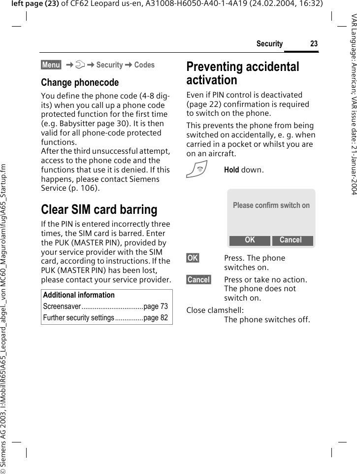 &copy; Siemens AG 2003, I:\Mobil\R65\A65_Leopard_abgel._von MC60_Maguro\am\fug\A65_Startup.fm23SecurityVAR Language: American; VAR issue date: 21-Januar-2004left page (23) of CF62 Leopard us-en, A31008-H6050-A40-1-4A19 (24.02.2004, 16:32)&sect;Menu&sect; KmKSecurityKCodesChange phonecodeYou define the phone code (4-8 dig-its) when you call up a phone code protected function for the first time (e.g. Babysitter page 30). It is then valid for all phone-code protected functions. After the third unsuccessful attempt, access to the phone code and the functions that use it is denied. If this happens, please contact Siemens Service (p. 106).Clear SIM card barringIf the PIN is entered incorrectly three times, the SIM card is barred. Enter the PUK (MASTER PIN), provided by your service provider with the SIM card, according to instructions. If the PUK (MASTER PIN) has been lost, please contact your service provider.Preventing accidental activationEven if PIN control is deactivated (page 22) confirmation is required to switch on the phone.This prevents the phone from being switched on accidentally, e. g. when carried in a pocket or whilst you are on an aircraft.BHold down. &sect;OK&sect; Press. The phone switches on.&sect;Cancel&sect; Press or take no action. The phone does not switch on.Close clamshell:The phone switches off.Additional informationScreensaver.................................page 73Further security settings ...............page 82Please confirm switch onOK Cancel