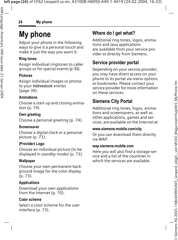 &copy; Siemens AG 2003, I:\Mobil\R65\A65_Leopard_abgel._von MC60_Maguro\am\fug\A65_MyPhone.fmMy phone24VAR Language: American; VAR issue date: 21-Januar-2004left page (24) of CF62 Leopard us-en, A31008-H6050-A40-1-4A19 (24.02.2004, 16:32)My phoneAdjust your phone in the following ways to give it a personal touch and make it just the way you want it:Ring tonesAssign individual ringtones to caller groups or for special events (p. 63).PicturesAssign individual images or photos to your Addressbook entries (page 39).AnimationsChoose a start-up and closing anima-tion (p. 74).Own greetingChoose a personal greeting (p. 74).ScreensaverChoose a digital clock or a personal picture (p. 73).(Provider) Logo Choose an individual picture (to be displayed in standby mode) (p. 73).WallpaperChoose your own permanent back-ground image for the color display (p. 73).ApplicationsDownload your own applications from the Internet (p. 70).Color schemeSelect a color scheme for the user interface (p. 73).Where do I get what?Additional ring tones, logos, anima-tions and Java applications are available from your service pro-vider or directly from Siemens.Service provider portalDepending on your service provider, you may have direct access on your phone to its portal via menu options or bookmarks. Please contact your service provider for more information on these services.Siemens City PortalAdditional ring tones, logos, anima-tions and screensavers, as well as other applications, games and ser-vices, are available on the Internet at www.siemens-mobile.com/cityOr you can download them directly via WAP:wap.siemens-mobile.comHere you will also find a storage ser-vice and a list of the countries in which the services are available.