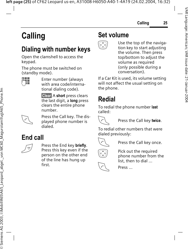 &copy; Siemens AG 2003, I:\Mobil\R65\A65_Leopard_abgel._von MC60_Maguro\am\fug\A65_Phone.fm25CallingVAR Language: American; VAR issue date: 21-Januar-2004left page (25) of CF62 Leopard us-en, A31008-H6050-A40-1-4A19 (24.02.2004, 16:32)CallingDialing with number keysOpen the clamshell to access the keypad.The phone must be switched on (standby mode).JEnter number (always with area code/interna-tional dialing code). &sect;Clear&sect; A short press clears the last digit, a long press clears the entire phone number.APress the Call key. The dis-played phone number is dialed.End callBPress the End key briefly. Press this key even if the person on the other end of the line has hung up first.Set volumeGUse the top of the naviga-tion key to start adjusting the volume. Then press top/bottom to adjust the volume as required (only possible during a conversation).If a Car Kit is used, its volume setting will not affect the usual setting on the phone.RedialTo redial the phone number last called:APress the Call key twice.To redial other numbers that were dialed previously:APress the Call key once.IPick out the required phone number from the list, then to dial ...APress ...