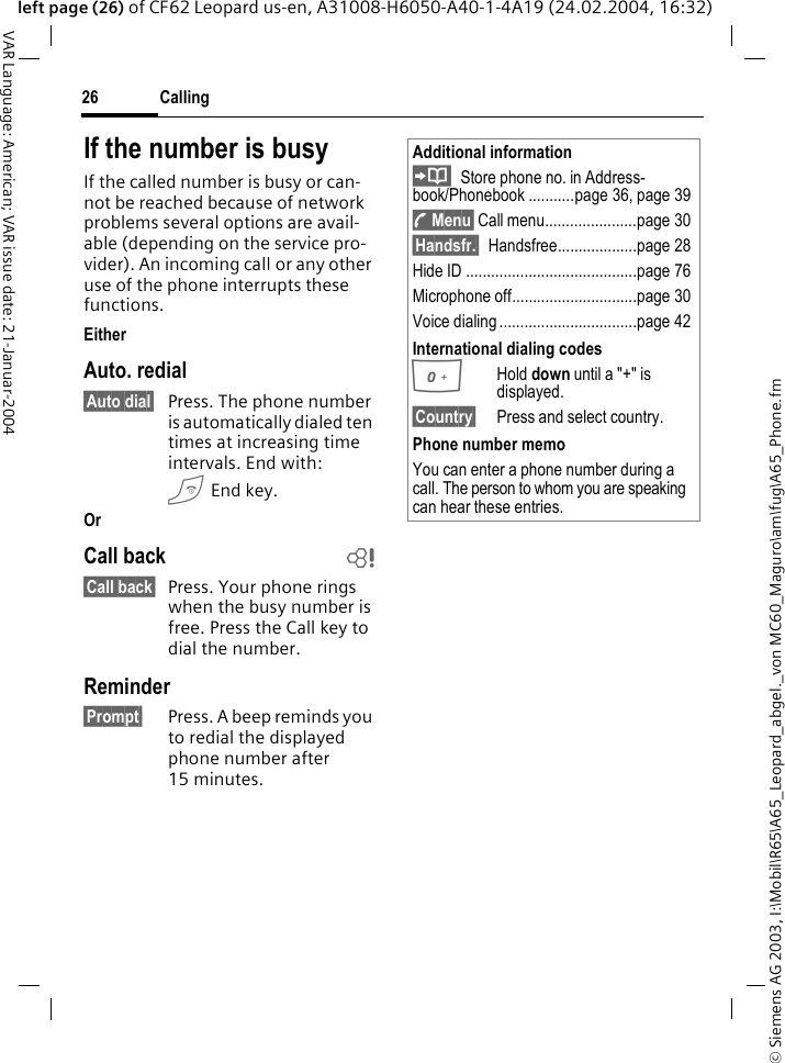 &copy; Siemens AG 2003, I:\Mobil\R65\A65_Leopard_abgel._von MC60_Maguro\am\fug\A65_Phone.fmCalling26VAR Language: American; VAR issue date: 21-Januar-2004left page (26) of CF62 Leopard us-en, A31008-H6050-A40-1-4A19 (24.02.2004, 16:32)If the number is busyIf the called number is busy or can-not be reached because of network problems several options are avail-able (depending on the service pro-vider). An incoming call or any other use of the phone interrupts these functions.EitherAuto. redial&sect;Auto dial&sect; Press. The phone number is automatically dialed ten times at increasing time intervals. End with:B End key.OrCall back b&sect;Call back&sect; Press. Your phone rings when the busy number is free. Press the Call key to dial the number. Reminder&sect;Prompt&sect; Press. A beep reminds you to redial the displayed phone number after 15 minutes.Additional informationStore phone no. in Address-book/Phonebook ...........page 36, page 39y Menu&sect; Call menu......................page 30&sect;Handsfr.&sect; Handsfree...................page 28Hide ID .........................................page 76Microphone off..............................page 30Voice dialing .................................page 42International dialing codes0Hold down until a "+" is displayed.&sect;Country&sect; Press and select country.Phone number memoYou can enter a phone number during a call. The person to whom you are speaking can hear these entries.