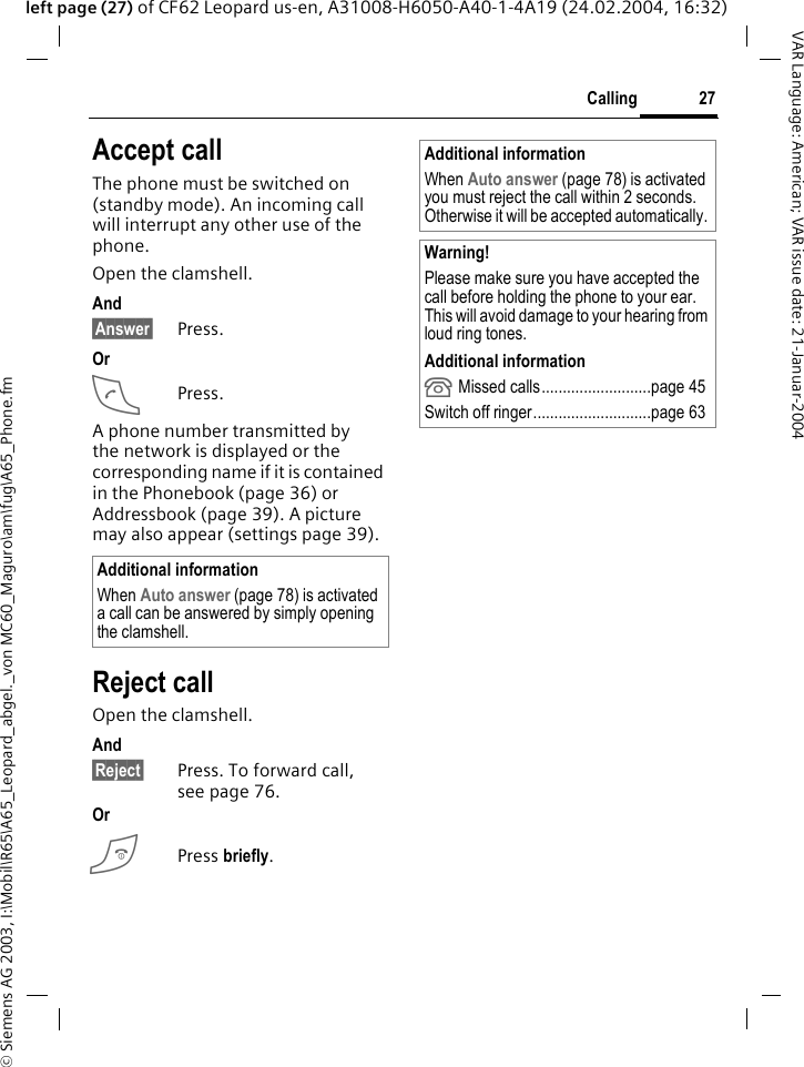 &copy; Siemens AG 2003, I:\Mobil\R65\A65_Leopard_abgel._von MC60_Maguro\am\fug\A65_Phone.fm27CallingVAR Language: American; VAR issue date: 21-Januar-2004left page (27) of CF62 Leopard us-en, A31008-H6050-A40-1-4A19 (24.02.2004, 16:32)Accept callThe phone must be switched on (standby mode). An incoming call will interrupt any other use of the phone.Open the clamshell.And&sect;Answer&sect; Press.OrAPress.A phone number transmitted by the network is displayed or the corresponding name if it is contained in the Phonebook (page 36) or Addressbook (page 39). A picture may also appear (settings page 39).Reject callOpen the clamshell. And&sect;Reject&sect; Press. To forward call, seepage76.OrBPress briefly. Additional informationWhen Auto answer (page 78) is activated a call can be answered by simply opening the clamshell. Additional informationWhen Auto answer (page 78) is activated you must reject the call within 2 seconds. Otherwise it will be accepted automatically. Warning!Please make sure you have accepted the call before holding the phone to your ear. This will avoid damage to your hearing from loud ring tones.Additional information Missed calls..........................page 45Switch off ringer............................page 63