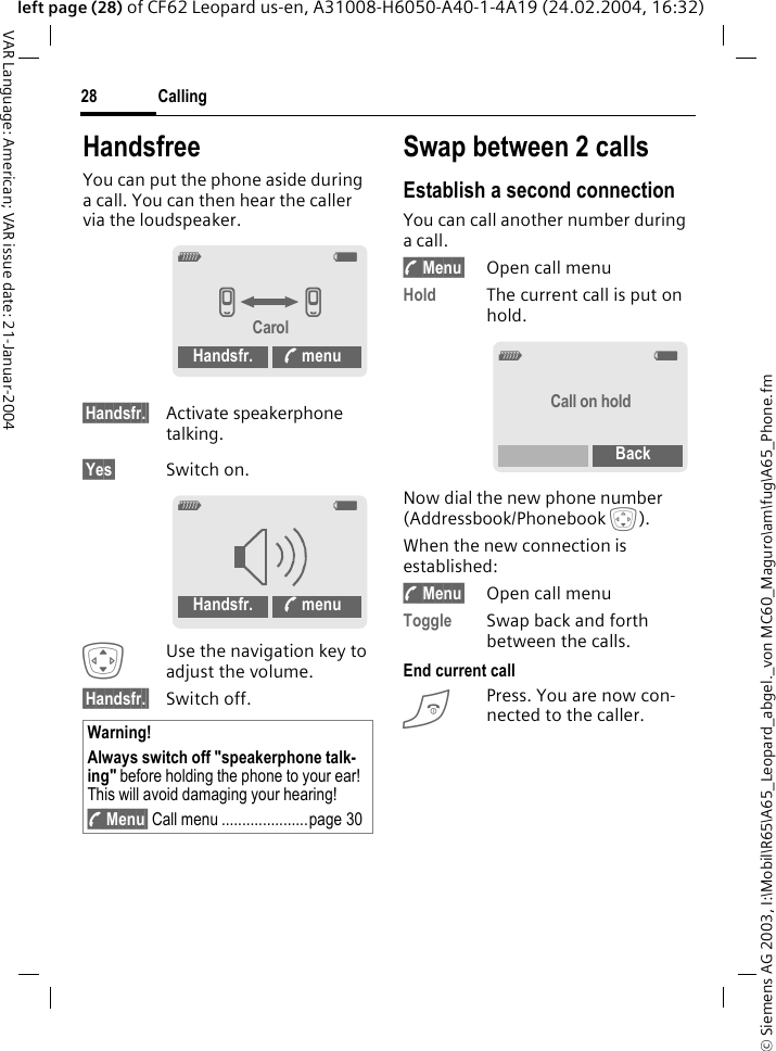 &copy; Siemens AG 2003, I:\Mobil\R65\A65_Leopard_abgel._von MC60_Maguro\am\fug\A65_Phone.fmCalling28VAR Language: American; VAR issue date: 21-Januar-2004left page (28) of CF62 Leopard us-en, A31008-H6050-A40-1-4A19 (24.02.2004, 16:32)HandsfreeYou can put the phone aside during a call. You can then hear the caller via the loudspeaker. &sect;Handsfr.&sect; Activate speakerphone talking.&sect;Yes&sect; Switch on.IUse the navigation key to adjust the volume.&sect;Handsfr.&sect; Switch off.Swap between 2 callsEstablish a second connectionYou can call another number during a call.y Menu&sect; Open call menuHold The current call is put on hold.Now dial the new phone number (Addressbook/Phonebook H). When the new connection is established:y Menu&sect; Open call menuToggle Swap back and forth between the calls.End current callBPress. You are now con-nected to the caller.Warning!Always switch off "speakerphone talk-ing" before holding the phone to your ear! This will avoid damaging your hearing!y Menu&sect; Call menu .....................page 30_gvvCarolHandsfr. % menu_gHandsfr. % menu_gCall on holdBack