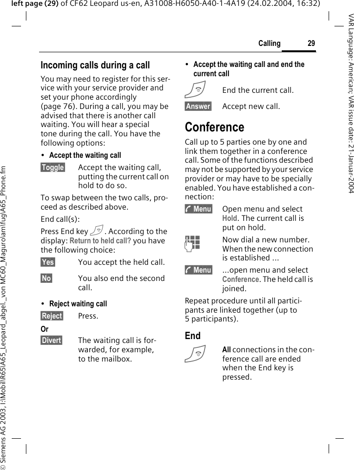 &copy; Siemens AG 2003, I:\Mobil\R65\A65_Leopard_abgel._von MC60_Maguro\am\fug\A65_Phone.fm29CallingVAR Language: American; VAR issue date: 21-Januar-2004left page (29) of CF62 Leopard us-en, A31008-H6050-A40-1-4A19 (24.02.2004, 16:32)Incoming calls during a callYou may need to register for this ser-vice with your service provider and set your phone accordingly (page 76). During a call, you may be advised that there is another call waiting. You will hear a special tone during the call. You have the following options:&bull;Accept the waiting call &sect;Toggle&sect; Accept the waiting call, putting the current call on hold to do so. To swap between the two calls, pro-ceed as described above.End call(s): Press End key B. According to the display: Return to held call? you have the following choice:&sect;Yes&sect; You accept the held call.&sect;No&sect; You also end the second call.&bull;Reject waiting call &sect;Reject&sect; Press. Or&sect;Divert&sect; The waiting call is for-warded, for example, to the mailbox.&bull;Accept the waiting call and end the current call BEnd the current call.&sect;Answer&sect; Accept new call.ConferenceCall up to 5 parties one by one and link them together in a conference call. Some of the functions described may not be supported by your service provider or may have to be specially enabled. You have established a con-nection: y Menu&sect; Open menu and select Hold. The current call is put on hold.JNow dial a new number. When the new connection is established ...y Menu&sect; &hellip;open menu and select Conference. The held call is joined.Repeat procedure until all partici-pants are linked together (up to 5participants).EndBAll connections in the con-ference call are ended when the End key is pressed. 