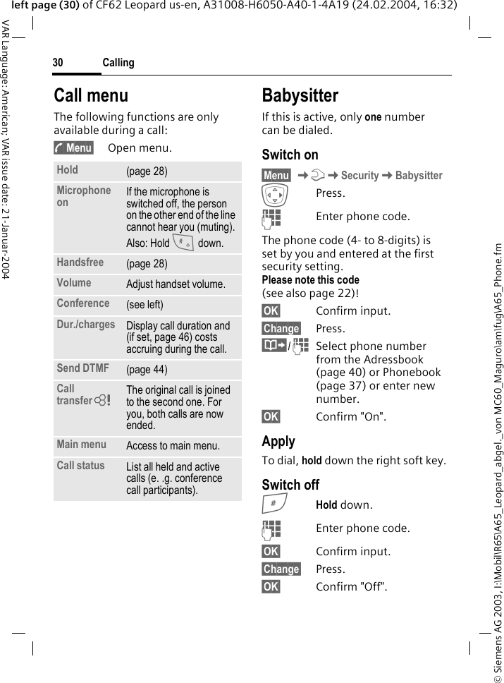 &copy; Siemens AG 2003, I:\Mobil\R65\A65_Leopard_abgel._von MC60_Maguro\am\fug\A65_Phone.fmCalling30VAR Language: American; VAR issue date: 21-Januar-2004left page (30) of CF62 Leopard us-en, A31008-H6050-A40-1-4A19 (24.02.2004, 16:32)Call menuThe following functions are only available during a call:y Menu&sect; Open menu.BabysitterIf this is active, only one number can be dialed.Switch on&sect;Menu&sect; KmKSecurityKBabysitterEPress.JEnter phone code.The phone code (4- to 8-digits) is set by you and entered at the first security setting.Please note this code (see also page 22)! &sect;OK&sect; Confirm input.&sect;Change&sect; Press.&middot;/JSelect phone number from the Adressbook (page 40) or Phonebook (page 37) or enter new number. &sect;OK&sect; Confirm "On".ApplyTo dial, hold down the right soft key. Switch off#Hold down.JEnter phone code.&sect;OK&sect; Confirm input.&sect;Change&sect; Press.&sect;OK&sect; Confirm "Off".Hold (page 28)Microphone on If the microphone is switched off, the person on the other end of the line cannot hear you (muting).Also: Hold * down.Handsfree (page 28)Volume Adjust handset volume.Conference (see left)Dur./charges Display call duration and (if set, page 46) costs accruing during the call.Send DTMF (page 44)Call transferL The original call is joined to the second one. For you, both calls are now ended.Main menu Access to main menu.Call status List all held and active calls (e. .g. conference call participants).