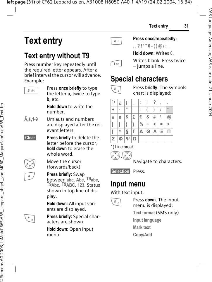 &copy; Siemens AG 2003, I:\Mobil\R65\A65_Leopard_abgel._von MC60_Maguro\am\fug\A65_Text.fm31Text entryVAR Language: American; VAR issue date: 21-Januar-2004left page (31) of CF62 Leopard us-en, A31008-H6050-A40-1-4A19 (24.02.2004, 16:34)Text entryText entry without T9Press number key repeatedly until the required letter appears. After a brief interval the cursor will advance. Example:2Press once briefly to type the letter a, twice to type b, etc. Hold down to write the number.&Auml;,&auml;,1-9 Umlauts and numbers are displayed after the rel-evant letters.&sect;Clear&sect; Press briefly to delete the letter before the cursor, hold down to erase the whole word.FMove the cursor (forwards/back).#Press briefly: Swap between abc, Abc, T9abc, T9Abc, T9ABC, 123. Status shown in top line of dis-play.Hold down: All input vari-ants are displayed.*Press briefly: Special char-acters are shown.Hold down: Open input menu.0Press once/repeatedly:. , ? ! &rsquo; " 0 - ( ) @ / : _ Hold down: Writes 0.1Writes blank. Press twice = jumps a line.Special characters*Press briefly. The symbols chart is displayed: 1) Line breakI,FNavigate to characters.&sect;Selection&sect; Press.Input menuWith text input:*Press down. The input menu is displayed:Text format (SMS only)Input language Mark text Copy/Add 1) &iquest;&iexcl; _; ! ?, .+-"&rsquo;:()/*&curren;&yen;$&pound;&euro;&amp;#\ @[]{}%~<=>|^&sect; &Gamma; ∆ &Theta; &Lambda; &Xi; &Pi; &Sigma; &Phi; &Psi; Ω 