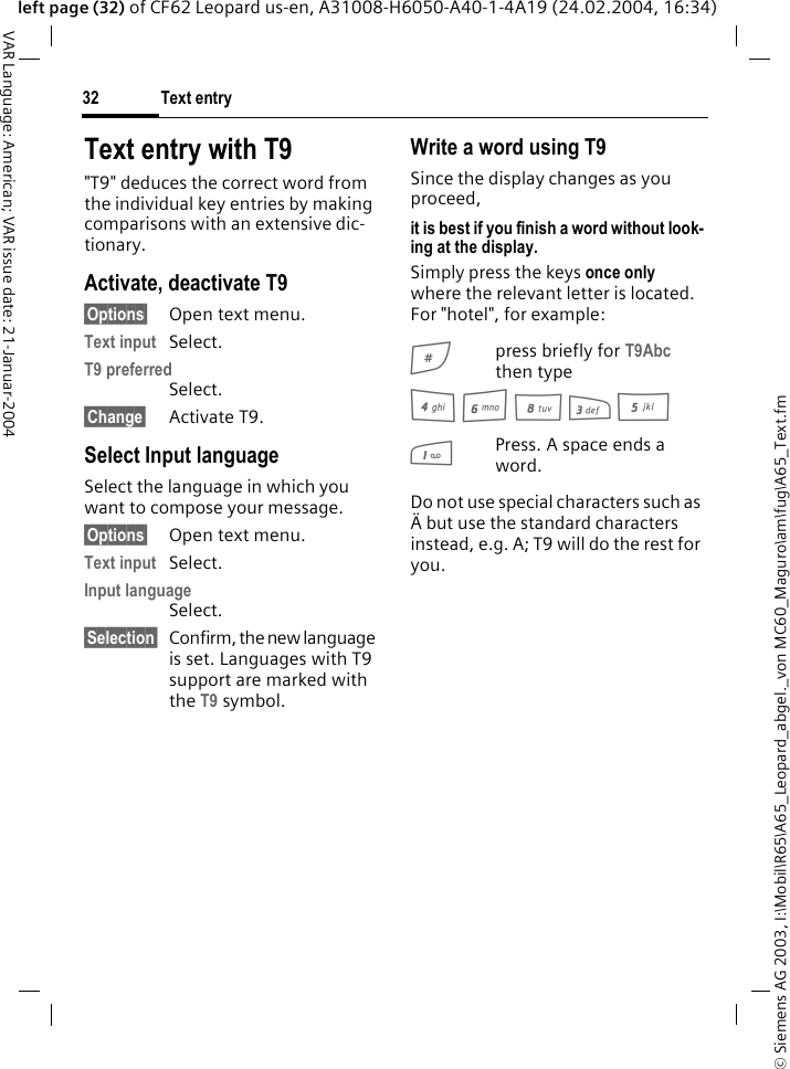 &copy; Siemens AG 2003, I:\Mobil\R65\A65_Leopard_abgel._von MC60_Maguro\am\fug\A65_Text.fmText entry32VAR Language: American; VAR issue date: 21-Januar-2004left page (32) of CF62 Leopard us-en, A31008-H6050-A40-1-4A19 (24.02.2004, 16:34)Text entry with T9"T9" deduces the correct word from the individual key entries by making comparisons with an extensive dic-tionary.Activate, deactivate T9&sect;Options&sect; Open text menu.Text input Select.T9 preferredSelect.&sect;Change&sect; Activate T9.Select Input language Select the language in which you want to compose your message.&sect;Options&sect; Open text menu.Text input Select.Input languageSelect.&sect;Selection&sect; Confirm, the new language is set. Languages with T9 support are marked with the T9 symbol. Write a word using T9Since the display changes as you proceed,it is best if you finish a word without look-ing at the display.Simply press the keys once only where the relevant letter is located. For "hotel", for example:#press briefly for T9Abc then type4 6 8 3 5 1Press. A space ends a word.Do not use special characters such as &Auml; but use the standard characters instead, e.g. A; T9 will do the rest for you.