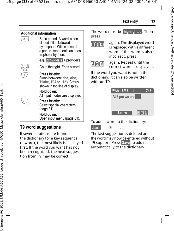 &copy; Siemens AG 2003, I:\Mobil\R65\A65_Leopard_abgel._von MC60_Maguro\am\fug\A65_Text.fm33Text entryVAR Language: American; VAR issue date: 21-Januar-2004left page (33) of CF62 Leopard us-en, A31008-H6050-A40-1-4A19 (24.02.2004, 16:34)T9 word suggestionsIf several options are found in the dictionary for a key sequence (a word), the most likely is displayed first. If the word you want has not been recognized, the next sugges-tion from T9 may be correct.The word must be &sect;highlighted&sect;. Then press&raquo;again. The displayed word is replaced with a different word. If this word is also incorrect, press&raquo;again. Repeat until the correct word is displayed.If the word you want is not in the dictionary, it can also be written without T9.To add a word to the dictionary:&sect;Learn&sect; Select.The last suggestion is deleted and the word may now be entered without T9 support. Press &sect;Save&sect; to add it automatically to the dictionary.Additional information0Set a period. A word is con-cluded if it is followed by a space. Within a word, a period  represents an apos-trophe or hyphen:e.g. &sect;provider.s&sect; = provider&rsquo;s.EGo to the right. Ends a word.#Press briefly: Swap between: abc, Abc, T9abc, T9Abc, 123. Status shown in top line of display.Hold down: All input modes are displayed.*Press briefly: Select special characters (page 31).Hold down: Open input menu (page 31).&trade; SMS 1 748At 8 pm we are ___Learn &raquo;