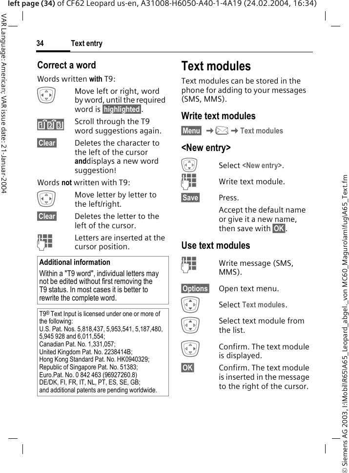 &copy; Siemens AG 2003, I:\Mobil\R65\A65_Leopard_abgel._von MC60_Maguro\am\fug\A65_Text.fmText entry34VAR Language: American; VAR issue date: 21-Januar-2004left page (34) of CF62 Leopard us-en, A31008-H6050-A40-1-4A19 (24.02.2004, 16:34)Correct a wordWords written with T9:FMove left or right, word by word, until the required word is &sect;highlighted&sect;.&raquo;Scroll through the T9 word suggestions again.&sect;Clear&sect; Deletes the character to the left of the cursor anddisplays a new word suggestion!Words not written with T9:FMove letter by letter to the left/right.&sect;Clear&sect; Deletes the letter to the left of the cursor.JLetters are inserted at the cursor position.Text modulesText modules can be stored in the phone for adding to your messages (SMS, MMS). Write text modules&sect;Menu&sect; K]KText modules<New entry>HSelect <New entry>.JWrite text module.&sect;Save&sect; Press. Accept the default name or give it a new name, then save with &sect;OK&sect;.Use text modulesJWrite message (SMS, MMS).&sect;Options&sect; Open text menu.ISelect Text modules. ISelect text module from the list.EConfirm. The text module is displayed.&sect;OK&sect; Confirm. The text module is inserted in the message to the right of the cursor.Additional informationWithin a "T9 word", individual letters may not be edited without first removing the T9 status. In most cases it is better to rewrite the complete word.T9&reg; Text Input is licensed under one or more of the following: U.S. Pat. Nos. 5,818,437, 5,953,541, 5,187,480, 5,945 928 and 6,011,554; Canadian Pat. No. 1,331,057; United Kingdom Pat. No. 2238414B; Hong Kong Standard Pat. No. HK0940329; Republic of Singapore Pat. No. 51383; Euro.Pat. No. 0 842 463 (96927260.8) DE/DK, FI, FR, IT, NL, PT, ES, SE, GB; and additional patents are pending worldwide.