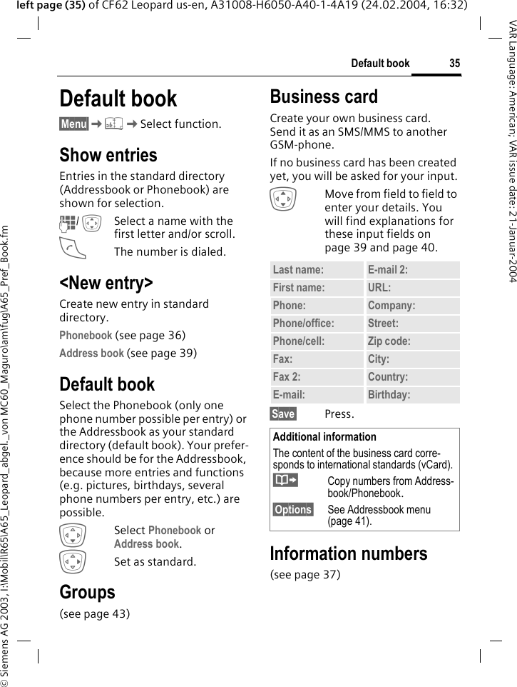 &copy; Siemens AG 2003, I:\Mobil\R65\A65_Leopard_abgel._von MC60_Maguro\am\fug\A65_Pref_Book.fm35Default bookVAR Language: American; VAR issue date: 21-Januar-2004left page (35) of CF62 Leopard us-en, A31008-H6050-A40-1-4A19 (24.02.2004, 16:32)Default book &sect;Menu&sect;K&egrave;KSelect function.Show entriesEntries in the standard directory (Addressbook or Phonebook) are shown for selection.J/ ISelect a name with the first letter and/or scroll. AThe number is dialed.<New entry>Create new entry in standard directory.Phonebook (see page 36)Address book (see page 39)Default bookSelect the Phonebook (only one phone number possible per entry) or the Addressbook as your standard directory (default book). Your prefer-ence should be for the Addressbook, because more entries and functions (e.g. pictures, birthdays, several phone numbers per entry, etc.) are possible.HSelect Phonebook or Address book.ESet as standard.Groups(see page 43)Business cardCreate your own business card. Send it as an SMS/MMS to another GSM-phone. If no business card has been created yet, you will be asked for your input.IMove from field to field to enter your details. You will find explanations for these input fields on page 39 and page 40.&sect;Save&sect; Press.Information numbers(see page 37)Last name: E-mail 2:First name: URL:Phone:  Company: Phone/office: Street:Phone/cell: Zip code:Fax: City:Fax 2:  Country:E-mail: Birthday:Additional informationThe content of the business card corre-sponds to international standards (vCard).&middot;Copy numbers from Address-book/Phonebook.&sect;Options&sect; See Addressbook menu (page 41).