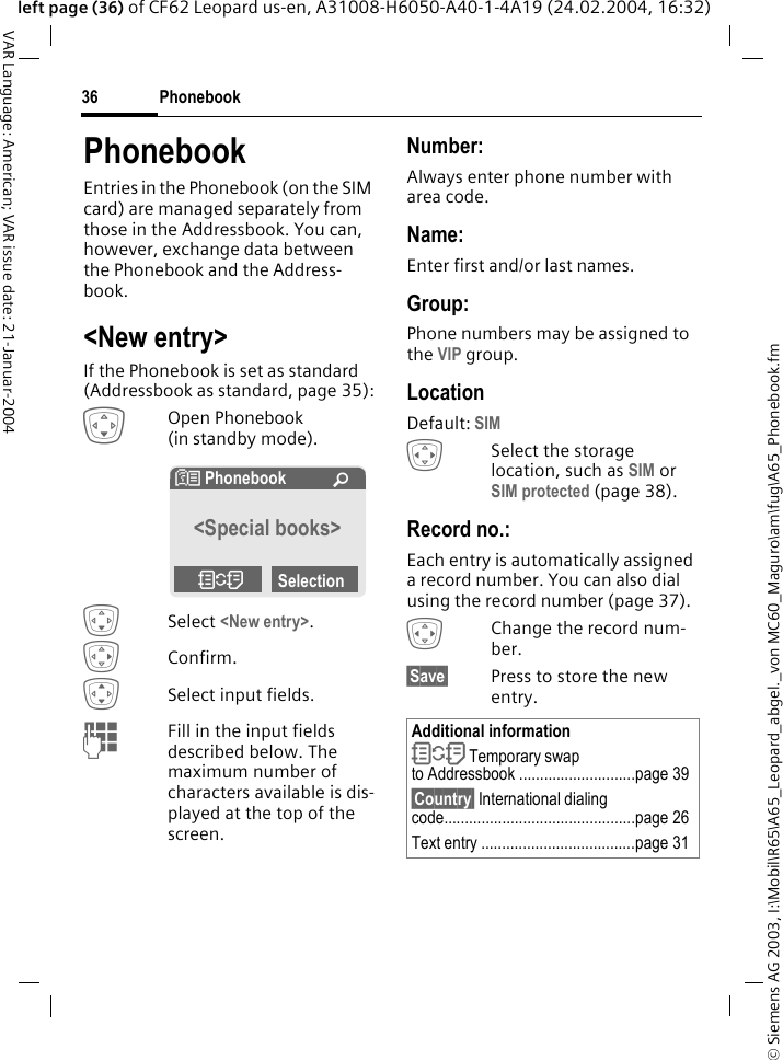 &copy; Siemens AG 2003, I:\Mobil\R65\A65_Leopard_abgel._von MC60_Maguro\am\fug\A65_Phonebook.fmPhonebook36VAR Language: American; VAR issue date: 21-Januar-2004left page (36) of CF62 Leopard us-en, A31008-H6050-A40-1-4A19 (24.02.2004, 16:32)PhonebookEntries in the Phonebook (on the SIM card) are managed separately from those in the Addressbook. You can, however, exchange data between the Phonebook and the Address-book.<New entry>If the Phonebook is set as standard (Addressbook as standard, page 35):HOpen Phonebook (in standby mode).HSelect <New entry>. EConfirm.ISelect input fields.JFill in the input fields described below. The maximum number of characters available is dis-played at the top of the screen. Number:Always enter phone number with area code.Name: Enter first and/or last names.Group:Phone numbers may be assigned to the VIP group.LocationDefault: SIM FSelect the storage location, such as SIM or SIM protected (page 38).Record no.: Each entry is automatically assigned a record number. You can also dial using the record number (page 37). FChange the record num-ber.&sect;Save&sect; Press to store the new entry. N Phonebook &Uacute;<Special books>OSelectionAdditional informationO Temporary swap to Addressbook ............................page 39&sect;Country&sect; International dialing code..............................................page 26Text entry .....................................page 31