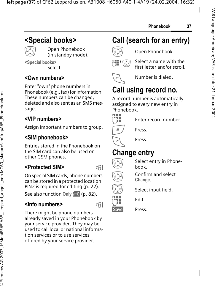 &copy; Siemens AG 2003, I:\Mobil\R65\A65_Leopard_abgel._von MC60_Maguro\am\fug\A65_Phonebook.fm37PhonebookVAR Language: American; VAR issue date: 21-Januar-2004left page (37) of CF62 Leopard us-en, A31008-H6050-A40-1-4A19 (24.02.2004, 16:32)<Special books>HOpen Phonebook (in standby mode).<Special books>Select<Own numbers> Enter "own" phone numbers in Phonebook (e.g., fax) for information. These numbers can be changed, deleted and also sent as an SMS mes-sage.<VIP numbers>Assign important numbers to group.<SIM phonebook> Entries stored in the Phonebook on the SIM card can also be used on other GSM phones.<Protected SIM>  bOn special SIM cards, phone numbers can be stored in a protected location. PIN2 is required for editing (p. 22). See also function Only &sbquo; (p. 82).<Info numbers> bThere might be phone numbers already saved in your Phonebook by your service provider. They may be used to call local or national informa-tion services or to use services offered by your service provider.Call (search for an entry)HOpen Phonebook.J / ISelect a name with the first letter and/or scroll.ANumber is dialed.Call using record no.A record number is automatically assigned to every new entry in Phonebook.JEnter record number.#Press.APress.Change entryISelect entry in Phone-book.EConfirm and select Change.ISelect input field.JEdit.&sect;Save&sect; Press.