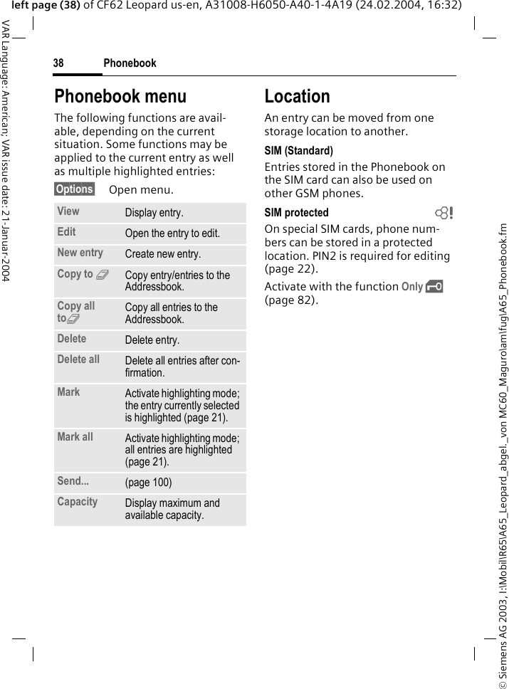 &copy; Siemens AG 2003, I:\Mobil\R65\A65_Leopard_abgel._von MC60_Maguro\am\fug\A65_Phonebook.fmPhonebook38VAR Language: American; VAR issue date: 21-Januar-2004left page (38) of CF62 Leopard us-en, A31008-H6050-A40-1-4A19 (24.02.2004, 16:32)Phonebook menuThe following functions are avail-able, depending on the current situation. Some functions may be applied to the current entry as well as multiple highlighted entries:&sect;Options&sect; Open menu. LocationAn entry can be moved from one storage location to another. SIM (Standard)Entries stored in the Phonebook on the SIM card can also be used on other GSM phones.SIM protected  bOn special SIM cards, phone num-bers can be stored in a protected location. PIN2 is required for editing (page 22). Activate with the function Only &sbquo; (page 82).View Display entry.Edit Open the entry to edit.New entry Create new entry.Copy to 9Copy entry/entries to the Addressbook.Copy all to9Copy all entries to the Addressbook.Delete Delete entry.Delete all Delete all entries after con-firmation.Mark Activate highlighting mode; the entry currently selected is highlighted (page 21).Mark all Activate highlighting mode; all entries are highlighted (page 21).Send... (page 100)Capacity Display maximum and available capacity.