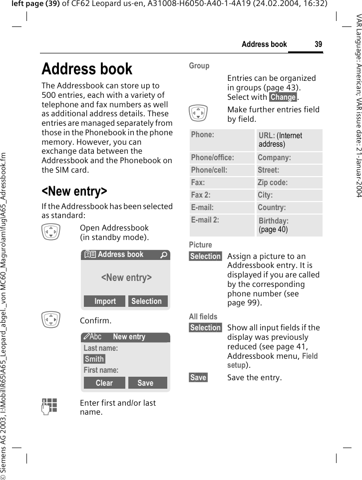 &copy; Siemens AG 2003, I:\Mobil\R65\A65_Leopard_abgel._von MC60_Maguro\am\fug\A65_Adressbook.fm39Address bookVAR Language: American; VAR issue date: 21-Januar-2004left page (39) of CF62 Leopard us-en, A31008-H6050-A40-1-4A19 (24.02.2004, 16:32)Address bookThe Addressbook can store up to 500 entries, each with a variety of telephone and fax numbers as well as additional address details. These entries are managed separately from those in the Phonebook in the phone memory. However, you can exchange data between the Addressbook and the Phonebook on the SIM card.<New entry>If the Addressbook has been selected as standard:HOpen Addressbook (in standby mode).EConfirm.JEnter first and/or last name.Group Entries can be organized in groups (page 43). Select with &sect;Change&sect;.HMake further entries field by field.Picture &sect;Selection&sect; Assign a picture to an Addressbook entry. It is displayed if you are called by the corresponding phone number (see page 99).All fields &sect;Selection&sect; Show all input fields if the display was previously reduced (see page 41, Addressbook menu, Field setup).&sect;Save&sect; Save the entry.N Address book &Uacute;<New entry>Import Selection&scaron;New entryLast name:&sect;Smith&sect;First name:Clear SavePhone: URL: (Internet address)Phone/office: Company:Phone/cell: Street:Fax: Zip code:Fax 2: City:E-mail: Country:E-mail 2: Birthday: (page 40)
