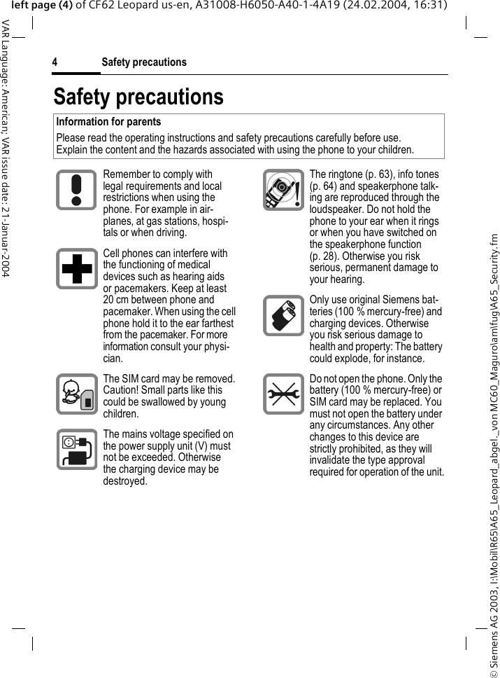 &copy; Siemens AG 2003, I:\Mobil\R65\A65_Leopard_abgel._von MC60_Maguro\am\fug\A65_Security.fmSafety precautions4VAR Language: American; VAR issue date: 21-Januar-2004left page (4) of CF62 Leopard us-en, A31008-H6050-A40-1-4A19 (24.02.2004, 16:31)Safety precautionsInformation for parents Please read the operating instructions and safety precautions carefully before use. Explain the content and the hazards associated with using the phone to your children.Remember to comply with legal requirements and local restrictions when using the phone. For example in air-planes, at gas stations, hospi-tals or when driving.Cell phones can interfere with the functioning of medical devices such as hearing aids or pacemakers. Keep at least 20 cm between phone and pacemaker. When using the cell phone hold it to the ear farthest from the pacemaker. For more information consult your physi-cian.The SIM card may be removed. Caution! Small parts like this could be swallowed by young children.The mains voltage specified on the power supply unit (V) must not be exceeded. Otherwise the charging device may be destroyed.The ringtone (p. 63), info tones (p. 64) and speakerphone talk-ing are reproduced through the loudspeaker. Do not hold the phone to your ear when it rings or when you have switched on the speakerphone function (p. 28). Otherwise you risk serious, permanent damage to your hearing.Only use original Siemens bat-teries (100 % mercury-free) and charging devices. Otherwise you risk serious damage to health and property: The battery could explode, for instance.Do not open the phone. Only the battery (100 % mercury-free) or SIM card may be replaced. You must not open the battery under any circumstances. Any other changes to this device are strictly prohibited, as they will invalidate the type approval required for operation of the unit.