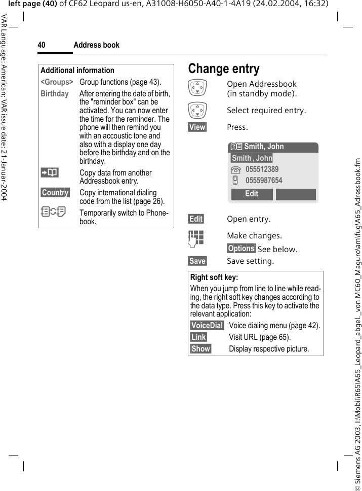 &copy; Siemens AG 2003, I:\Mobil\R65\A65_Leopard_abgel._von MC60_Maguro\am\fug\A65_Adressbook.fmAddress book40VAR Language: American; VAR issue date: 21-Januar-2004left page (40) of CF62 Leopard us-en, A31008-H6050-A40-1-4A19 (24.02.2004, 16:32)Change entryHOpen Addressbook (in standby mode).HSelect required entry.&sect;View&sect; Press.&sect;Edit&sect; Open entry. JMake changes.&sect;Options&sect; See below.&sect;Save&sect; Save setting.Additional information<Groups> Group functions (page 43).Birthday After entering the date of birth, the "reminder box" can be activated. You can now enter the time for the reminder. The phone will then remind you with an accoustic tone and also with a display one day before the birthday and on the birthday.Copy data from another Addressbook entry.&sect;Country&sect; Copy international dialing code from the list (page 26).OTemporarily switch to Phone-book.Right soft key:When you jump from line to line while read-ing, the right soft key changes according to the data type. Press this key to activate the relevant application:&sect;VoiceDial&sect; Voice dialing menu (page 42).&sect;Link&sect; Visit URL (page 65).&sect;Show&sect; Display respective picture.N Smith, John&sect;Smith&sect;,&sect;John&iquest;055512389v0555987654Edit