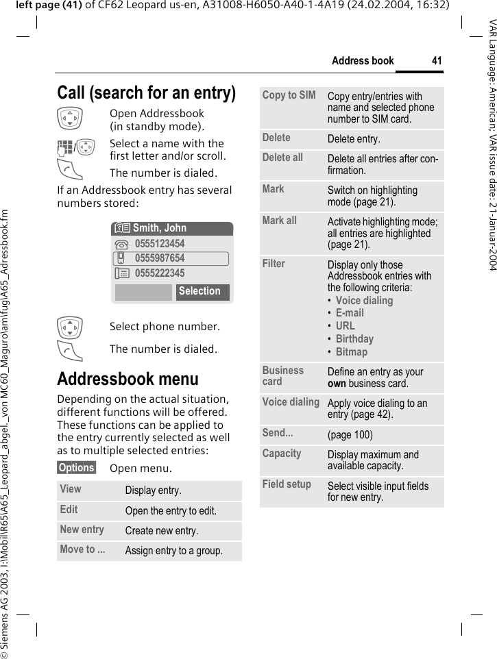 &copy; Siemens AG 2003, I:\Mobil\R65\A65_Leopard_abgel._von MC60_Maguro\am\fug\A65_Adressbook.fm41Address bookVAR Language: American; VAR issue date: 21-Januar-2004left page (41) of CF62 Leopard us-en, A31008-H6050-A40-1-4A19 (24.02.2004, 16:32)Call (search for an entry)HOpen Addressbook (in standby mode).J/ISelect a name with the first letter and/or scroll. AThe number is dialed.If an Addressbook entry has several numbers stored:ISelect phone number.AThe number is dialed.Addressbook menuDepending on the actual situation, different functions will be offered. These functions can be applied to the entry currently selected as well as to multiple selected entries:&sect;Options&sect; Open menu.View Display entry.Edit Open the entry to edit.New entry Create new entry.Move to ... Assign entry to a group.N Smith, John&iquest;0555123454v0555987654&Agrave;0555222345SelectionCopy to SIM Copy entry/entries with name and selected phone number to SIM card.Delete Delete entry.Delete all Delete all entries after con-firmation.Mark Switch on highlighting mode (page 21).Mark all Activate highlighting mode; all entries are highlighted (page 21).Filter Display only those Addressbook entries with the following criteria:&bull;Voice dialing &bull;E-mail &bull;URL &bull;Birthday &bull;Bitmap Business card Define an entry as your own business card.Voice dialing Apply voice dialing to an entry (page 42).Send... (page 100)Capacity Display maximum and available capacity.Field setup Select visible input fields for new entry.