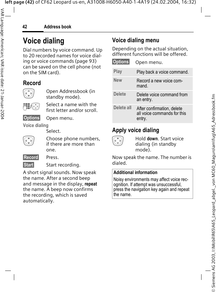 &copy; Siemens AG 2003, I:\Mobil\R65\A65_Leopard_abgel._von MC60_Maguro\am\fug\A65_Adressbook.fmAddress book42VAR Language: American; VAR issue date: 21-Januar-2004left page (42) of CF62 Leopard us-en, A31008-H6050-A40-1-4A19 (24.02.2004, 16:32)Voice dialingDial numbers by voice command. Up to 20 recorded names for voice dial-ing or voice commands (page 93) can be saved on the cell phone (not on the SIM card).RecordHOpen Addressbook (in standby mode).J/GSelect a name with the first letter and/or scroll. &sect;Options&sect; Open menu.Voice dialingSelect. IChoose phone numbers, if there are more than one.&sect;Record&sect; Press.&sect;Start&sect; Start recording.A short signal sounds. Now speak the name. After a second beep and message in the display, repeat the name. A beep now confirms the recording, which is saved automatically. Voice dialing menuDepending on the actual situation, different functions will be offered.&sect;Options&sect; Open menu.Apply voice dialingGHold down. Start voice dialing (in standby mode).Now speak the name. The number is dialed. Play Play back a voice command.New Record a new voice com-mand.Delete Delete voice command from an entry.Delete all After confirmation, delete all voice commands for this entry.Additional informationNoisy environments may affect voice rec-ognition. If attempt was unsuccessful, press the navigation key again and repeat the name.