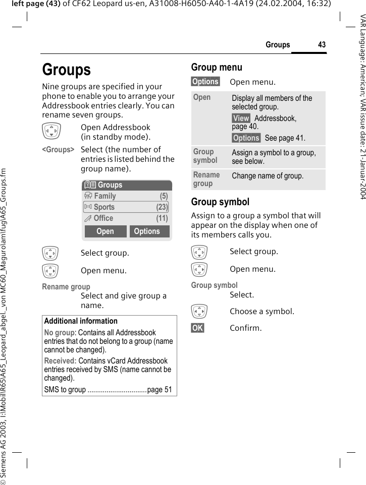 &copy; Siemens AG 2003, I:\Mobil\R65\A65_Leopard_abgel._von MC60_Maguro\am\fug\A65_Groups.fm43GroupsVAR Language: American; VAR issue date: 21-Januar-2004left page (43) of CF62 Leopard us-en, A31008-H6050-A40-1-4A19 (24.02.2004, 16:32)GroupsNine groups are specified in your phone to enable you to arrange your Addressbook entries clearly. You can rename seven groups.HOpen Addressbook (in standby mode).<Groups> Select (the number of entries is listed behind the group name).HSelect group.EOpen menu.Rename groupSelect and give group a name.Group menu&sect;Options&sect; Open menu.Group symbolAssign to a group a symbol that will appear on the display when one of its members calls you. HSelect group.EOpen menu.Group symbolSelect.FChoose a symbol.&sect;OK&sect; Confirm.Additional informationNo group: Contains all Addressbook entries that do not belong to a group (name cannot be changed).Received: Contains vCard Addressbook entries received by SMS (name cannot be changed).SMS to group ...............................page 51N Groupst Family (5)&Atilde; Sports (23)&Auml; Office (11)Open OptionsOpen Display all members of the selected group.&sect;View&sect; Addressbook, page 40.&sect;Options&sect; See page 41.Group symbol Assign a symbol to a group, see below.Rename group Change name of group.