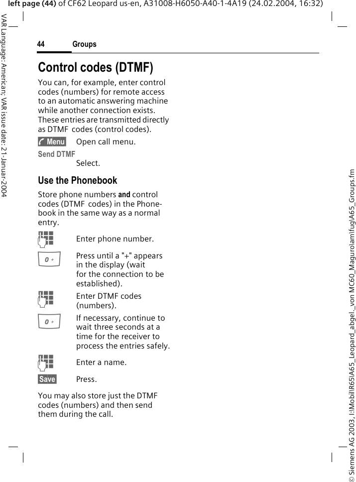 &copy; Siemens AG 2003, I:\Mobil\R65\A65_Leopard_abgel._von MC60_Maguro\am\fug\A65_Groups.fmGroups44VAR Language: American; VAR issue date: 21-Januar-2004left page (44) of CF62 Leopard us-en, A31008-H6050-A40-1-4A19 (24.02.2004, 16:32)Control codes (DTMF)You can, for example, enter control codes (numbers) for remote access to an automatic answering machine while another connection exists. These entries are transmitted directly as DTMF  codes (control codes).y Menu&sect; Open call menu.Send DTMFSelect.Use the PhonebookStore phone numbers and control codes (DTMF  codes) in the Phone-book in the same way as a normal entry.JEnter phone number.0Press until a "+" appears in the display (wait for the connection to be established).JEnter DTMF codes (numbers).0If necessary, continue to wait three seconds at a time for the receiver to process the entries safely.JEnter a name.&sect;Save&sect; Press.You may also store just the DTMF  codes (numbers) and then send them during the call.