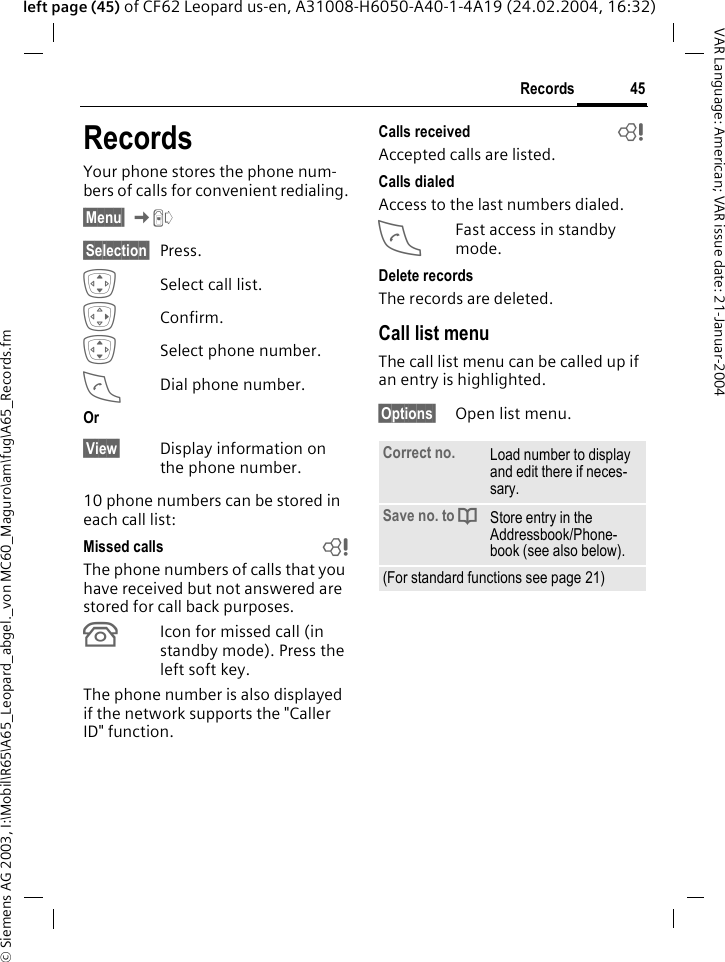&copy; Siemens AG 2003, I:\Mobil\R65\A65_Leopard_abgel._von MC60_Maguro\am\fug\A65_Records.fm45RecordsVAR Language: American; VAR issue date: 21-Januar-2004left page (45) of CF62 Leopard us-en, A31008-H6050-A40-1-4A19 (24.02.2004, 16:32)RecordsYour phone stores the phone num-bers of calls for convenient redialing.&sect;Menu&sect; KZ &sect;Selection&sect; Press.ISelect call list.EConfirm.ISelect phone number.ADial phone number.Or&sect;View&sect; Display information on the phone number.10 phone numbers can be stored in each call list:Missed calls bThe phone numbers of calls that you have received but not answered are stored for call back purposes.Icon for missed call (in standby mode). Press the left soft key.The phone number is also displayed if the network supports the "Caller ID" function.Calls received bAccepted calls are listed. Calls dialedAccess to the last numbers dialed.AFast access in standby mode.Delete recordsThe records are deleted. Call list menuThe call list menu can be called up if an entry is highlighted.&sect;Options&sect; Open list menu.Correct no. Load number to display and edit there if neces-sary.Save no. to dStore entry in the Addressbook/Phone-book (see also below).(For standard functions see page 21)