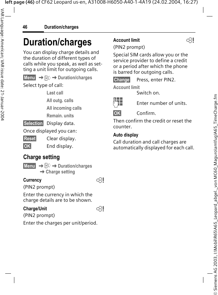 &copy; Siemens AG 2003, I:\Mobil\R65\A65_Leopard_abgel._von MC60_Maguro\am\fug\A65_TimeCharge.fmDuration/charges46VAR Language: American; VAR issue date: 21-Januar-2004left page (46) of CF62 Leopard us-en, A31008-H6050-A40-1-4A19 (24.02.2004, 16:27)Duration/chargesYou can display charge details and the duration of different types of calls while you speak, as well as set-ting a unit limit for outgoing calls.&sect;Menu&sect; KZKDuration/chargesSelect type of call:Last call All outg. calls All incoming calls Remain. units &sect;Selection&sect; Display data.Once displayed you can:&sect;Reset&sect; Clear display.&sect;OK&sect; End display.Charge setting&sect;Menu&sect; KZKDuration/charges KCharge settingCurrency  b(PIN2 prompt)Enter the currency in which the charge details are to be shown.Charge/Unit  b(PIN2 prompt)Enter the charges per unit/period.Account limit  b(PIN2 prompt)Special SIM cards allow you or the service provider to define a credit or a period after which the phone is barred for outgoing calls.&sect;Change&sect; Press, enter PIN2.Account limitSwitch on.JEnter number of units.&sect;OK&sect; Confirm.Then confirm the credit or reset the counter. Auto displayCall duration and call charges are automatically displayed for each call.