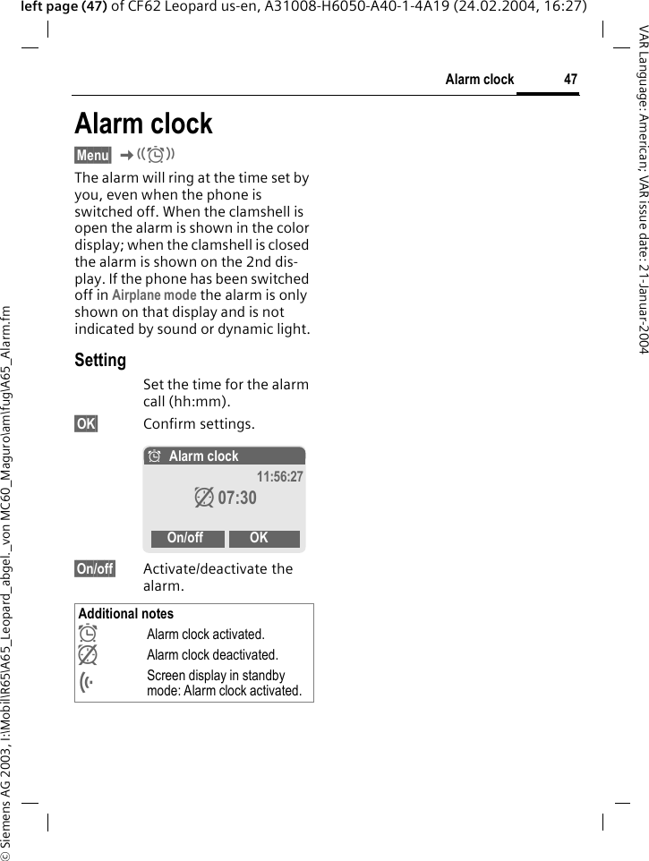 &copy; Siemens AG 2003, I:\Mobil\R65\A65_Leopard_abgel._von MC60_Maguro\am\fug\A65_Alarm.fm47Alarm clockVAR Language: American; VAR issue date: 21-Januar-2004left page (47) of CF62 Leopard us-en, A31008-H6050-A40-1-4A19 (24.02.2004, 16:27)Alarm clock&sect;Menu&sect; K The alarm will ring at the time set by you, even when the phone is switched off. When the clamshell is open the alarm is shown in the color display; when the clamshell is closed the alarm is shown on the 2nd dis-play. If the phone has been switched off in Airplane mode the alarm is only shown on that display and is not indicated by sound or dynamic light.SettingSet the time for the alarm call (hh:mm).&sect;OK&sect; Confirm settings.&sect;On/off&sect; Activate/deactivate the alarm.Additional notes&Oslash;Alarm clock activated. zAlarm clock deactivated.&Ouml;Screen display in standby mode: Alarm clock activated.&Oslash;Alarm clock 11:56:27z07:30On/off OK