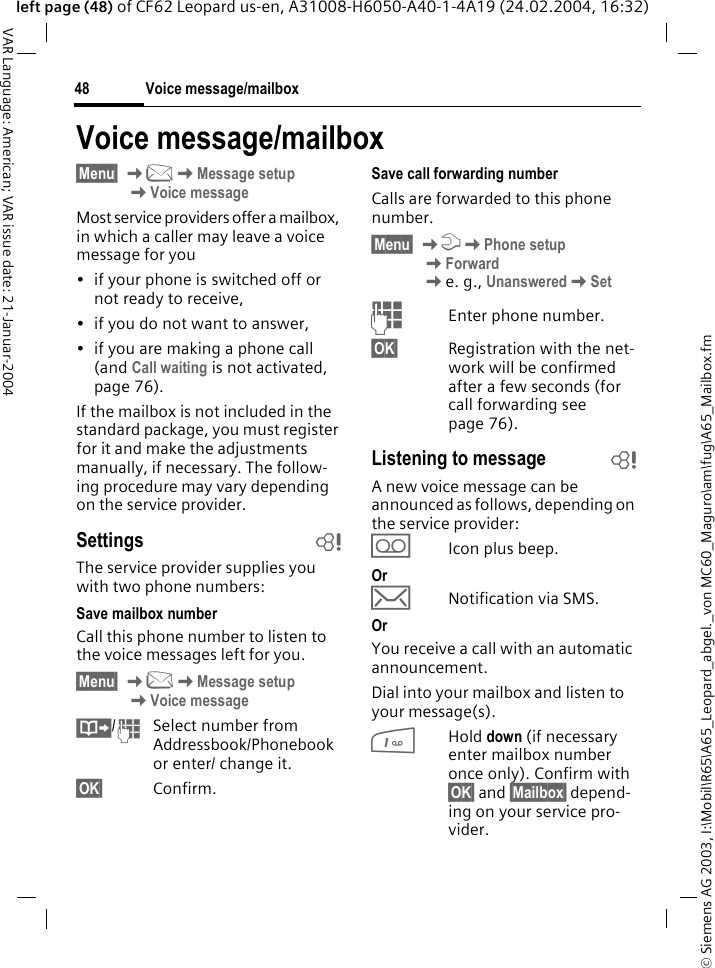 &copy; Siemens AG 2003, I:\Mobil\R65\A65_Leopard_abgel._von MC60_Maguro\am\fug\A65_Mailbox.fmVoice message/mailbox48VAR Language: American; VAR issue date: 21-Januar-2004left page (48) of CF62 Leopard us-en, A31008-H6050-A40-1-4A19 (24.02.2004, 16:32)Voice message/mailbox&sect;Menu&sect; K]KMessage setupKVoice messageMost service providers offer a mailbox, in which a caller may leave a voice message for you&bull; if your phone is switched off or not ready to receive,&bull; if you do not want to answer,&bull; if you are making a phone call (and Call waiting is not activated, page 76).If the mailbox is not included in the standard package, you must register for it and make the adjustments manually, if necessary. The follow-ing procedure may vary depending on the service provider.Settings bThe service provider supplies you with two phone numbers:Save mailbox numberCall this phone number to listen to the voice messages left for you. &sect;Menu&sect; K]KMessage setup KVoice message&middot;/JSelect number from Addressbook/Phonebook or enter/ change it.&sect;OK&sect; Confirm.Save call forwarding numberCalls are forwarded to this phone number. &sect;Menu&sect; KmKPhone setup KForward Ke. g., UnansweredKSetJEnter phone number.&sect;OK&sect; Registration with the net-work will be confirmed after a few seconds (for call forwarding see page 76).Listening to message bA new voice message can be announced as follows, depending on the service provider:\Icon plus beep.Or&hellip;Notification via SMS.OrYou receive a call with an automatic announcement.Dial into your mailbox and listen to your message(s).1Hold down (if necessary enter mailbox number once only). Confirm with &sect;OK&sect; and &sect;Mailbox&sect; depend-ing on your service pro-vider.