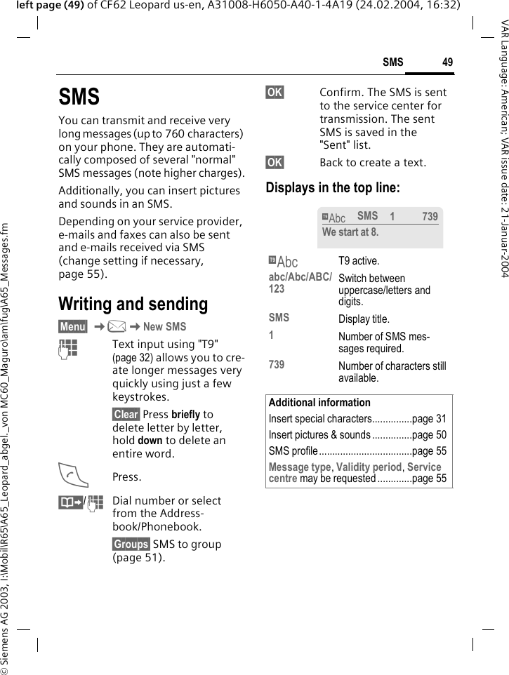 &copy; Siemens AG 2003, I:\Mobil\R65\A65_Leopard_abgel._von MC60_Maguro\am\fug\A65_Messages.fm49SMSVAR Language: American; VAR issue date: 21-Januar-2004left page (49) of CF62 Leopard us-en, A31008-H6050-A40-1-4A19 (24.02.2004, 16:32)SMSYou can transmit and receive very long messages (up to 760 characters) on your phone. They are automati-cally composed of several "normal" SMS messages (note higher charges).Additionally, you can insert pictures and sounds in an SMS.Depending on your service provider, e-mails and faxes can also be sent and e-mails received via SMS (change setting if necessary, page 55).Writing and sending&sect;Menu&sect; K]KNew SMSJText input using "T9" (page 32) allows you to cre-ate longer messages very quickly using just a few keystrokes.&sect;Clear&sect; Press briefly to delete letter by letter, hold down to delete an entire word.APress.&middot;/JDial number or select from the Address-book/Phonebook.&sect;Groups&sect; SMS to group (page 51).&sect;OK&sect; Confirm. The SMS is sent to the service center for transmission. The sent SMS is saved in the "Sent" list.&sect;OK&sect; Back to create a text. Displays in the top line: &trade; T9 active.abc/Abc/ABC/123 Switch between uppercase/letters and digits.SMS Display title.1Number of SMS mes-sages required.739 Number of characters still available.Additional informationInsert special characters...............page 31Insert pictures &amp; sounds ...............page 50SMS profile ...................................page 55Message type, Validity period, Service centre may be requested .............page 55&trade;SMS 1739We start at 8.