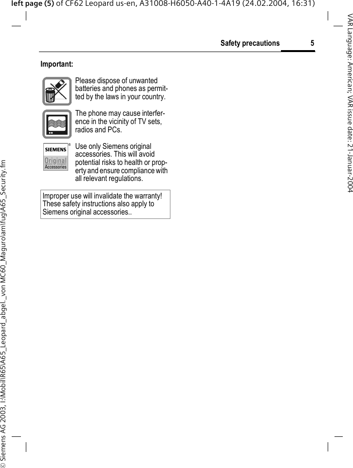 &copy; Siemens AG 2003, I:\Mobil\R65\A65_Leopard_abgel._von MC60_Maguro\am\fug\A65_Security.fm5Safety precautionsVAR Language: American; VAR issue date: 21-Januar-2004left page (5) of CF62 Leopard us-en, A31008-H6050-A40-1-4A19 (24.02.2004, 16:31)Important: Please dispose of unwanted batteries and phones as permit-ted by the laws in your country.The phone may cause interfer-ence in the vicinity of TV sets, radios and PCs.Use only Siemens original accessories. This will avoid potential risks to health or prop-erty and ensure compliance with all relevant regulations.Improper use will invalidate the warranty! These safety instructions also apply to Siemens original accessories..