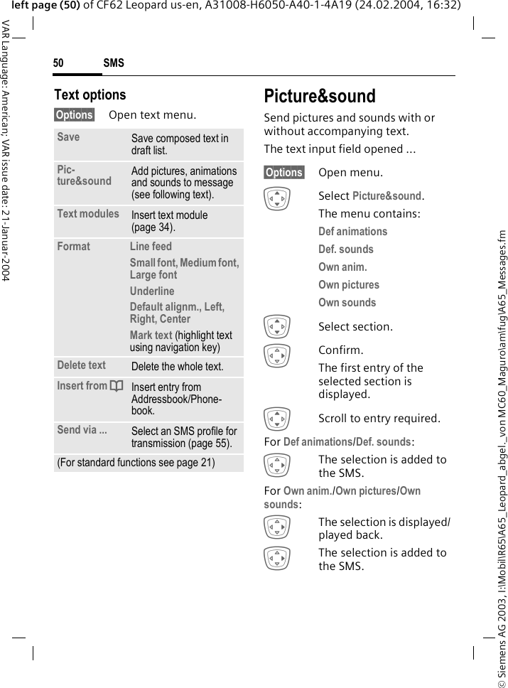 &copy; Siemens AG 2003, I:\Mobil\R65\A65_Leopard_abgel._von MC60_Maguro\am\fug\A65_Messages.fmSMS50VAR Language: American; VAR issue date: 21-Januar-2004left page (50) of CF62 Leopard us-en, A31008-H6050-A40-1-4A19 (24.02.2004, 16:32)Text options&sect;Options&sect; Open text menu.Picture&amp;soundSend pictures and sounds with or without accompanying text.The text input field opened ...&sect;Options&sect; Open menu.ISelect Picture&amp;sound. The menu contains:Def animations Def. sounds Own anim. Own pictures Own sounds ISelect section.EConfirm.The first entry of the selected section is displayed.IScroll to entry required.For Def animations/Def. sounds:EThe selection is added to the SMS.For Own anim./Own pictures/Own sounds:EThe selection is displayed/ played back.EThe selection is added to the SMS.Save Save composed text in draft list.Pic-ture&amp;sound  Add pictures, animations and sounds to message (see following text).Text modules Insert text module (page 34). Format  Line feedSmall font, Medium font, Large fontUnderlineDefault alignm., Left, Right, Center Mark text (highlight text using navigation key)Delete text Delete the whole text.Insert from dInsert entry from Addressbook/Phone-book.Send via ... Select an SMS profile for transmission (page 55).(For standard functions see page 21)