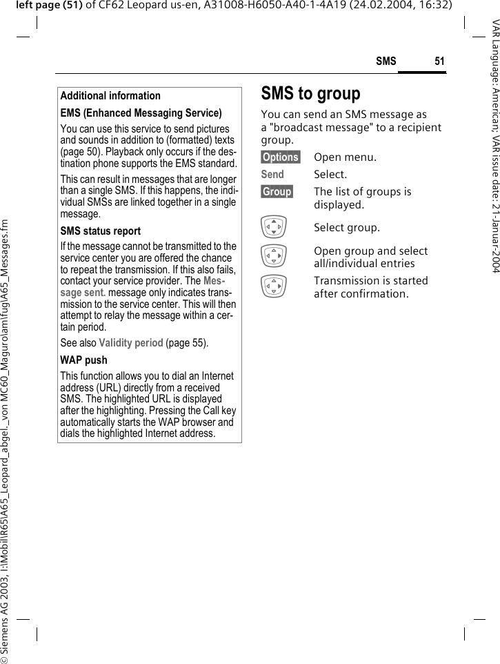 &copy; Siemens AG 2003, I:\Mobil\R65\A65_Leopard_abgel._von MC60_Maguro\am\fug\A65_Messages.fm51SMSVAR Language: American; VAR issue date: 21-Januar-2004left page (51) of CF62 Leopard us-en, A31008-H6050-A40-1-4A19 (24.02.2004, 16:32) SMS to groupYou can send an SMS message as a "broadcast message" to a recipient group.&sect;Options&sect; Open menu.Send Select.&sect;Group&sect; The list of groups is displayed.ISelect group.EOpen group and select all/individual entriesETransmission is started after confirmation.Additional informationEMS (Enhanced Messaging Service)You can use this service to send pictures and sounds in addition to (formatted) texts (page 50). Playback only occurs if the des-tination phone supports the EMS standard.This can result in messages that are longer than a single SMS. If this happens, the indi-vidual SMSs are linked together in a single message.SMS status reportIf the message cannot be transmitted to the service center you are offered the chance to repeat the transmission. If this also fails, contact your service provider. The Mes-sage sent. message only indicates trans-mission to the service center. This will then attempt to relay the message within a cer-tain period.See also Validity period (page 55).WAP pushThis function allows you to dial an Internet address (URL) directly from a received SMS. The highlighted URL is displayed after the highlighting. Pressing the Call key automatically starts the WAP browser and dials the highlighted Internet address. 