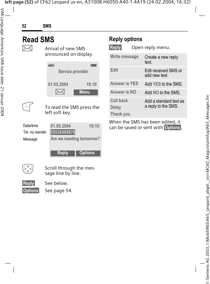 &copy; Siemens AG 2003, I:\Mobil\R65\A65_Leopard_abgel._von MC60_Maguro\am\fug\A65_Messages.fmSMS52VAR Language: American; VAR issue date: 21-Januar-2004left page (52) of CF62 Leopard us-en, A31008-H6050-A40-1-4A19 (24.02.2004, 16:32)Read SMS&hellip;Arrival of new SMS announced on display.To read the SMS press the left soft key.IScroll through the mes-sage line by line.&sect;Reply&sect; See below.&sect;Options&sect; See page 54.Reply options&sect;Reply&sect; Open reply menu.When the SMS has been edited, it can be saved or sent with &sect;Options&sect;._gService provider01.05.2004 10:10&hellip;Menu01.05.2004 10:1055536989876Are we meeting tomorrow?Reply OptionsDate/timeTel. no./senderMessageWrite message Create a new reply text.Edit Edit received SMS or add new text.Answer is YES Add YES to the SMS.Answer is NO Add NO to the SMS.Call backDelayThank youAdd a standard text as a reply to the SMS.