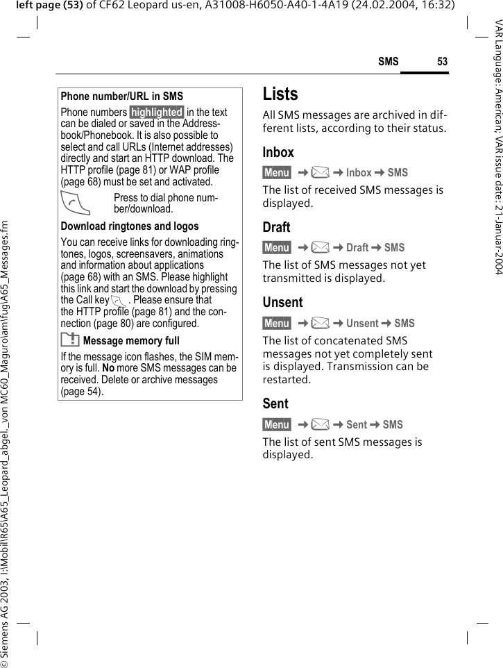 &copy; Siemens AG 2003, I:\Mobil\R65\A65_Leopard_abgel._von MC60_Maguro\am\fug\A65_Messages.fm53SMSVAR Language: American; VAR issue date: 21-Januar-2004left page (53) of CF62 Leopard us-en, A31008-H6050-A40-1-4A19 (24.02.2004, 16:32)ListsAll SMS messages are archived in dif-ferent lists, according to their status.Inbox&sect;Menu&sect; K]KInboxKSMSThe list of received SMS messages is displayed.Draft&sect;Menu&sect; K]KDraftKSMSThe list of SMS messages not yet transmitted is displayed.Unsent&sect;Menu&sect; K]KUnsentKSMSThe list of concatenated SMS messages not yet completely sent is displayed. Transmission can be restarted.Sent&sect;Menu&sect; K]KSentKSMSThe list of sent SMS messages is displayed.Phone number/URL in SMSPhone numbers &sect;highlighted&sect; in the text can be dialed or saved in the Address-book/Phonebook. It is also possible to select and call URLs (Internet addresses) directly and start an HTTP download. The HTTP profile (page 81) or WAP profile (page 68) must be set and activated.APress to dial phone num-ber/download.Download ringtones and logosYou can receive links for downloading ring-tones, logos, screensavers, animations and information about applications (page 68) with an SMS. Please highlight this link and start the download by pressing the Call key A. Please ensure that the HTTP profile (page 81) and the con-nection (page 80) are configured.T Message memory fullIf the message icon flashes, the SIM mem-ory is full. No more SMS messages can be received. Delete or archive messages (page 54).