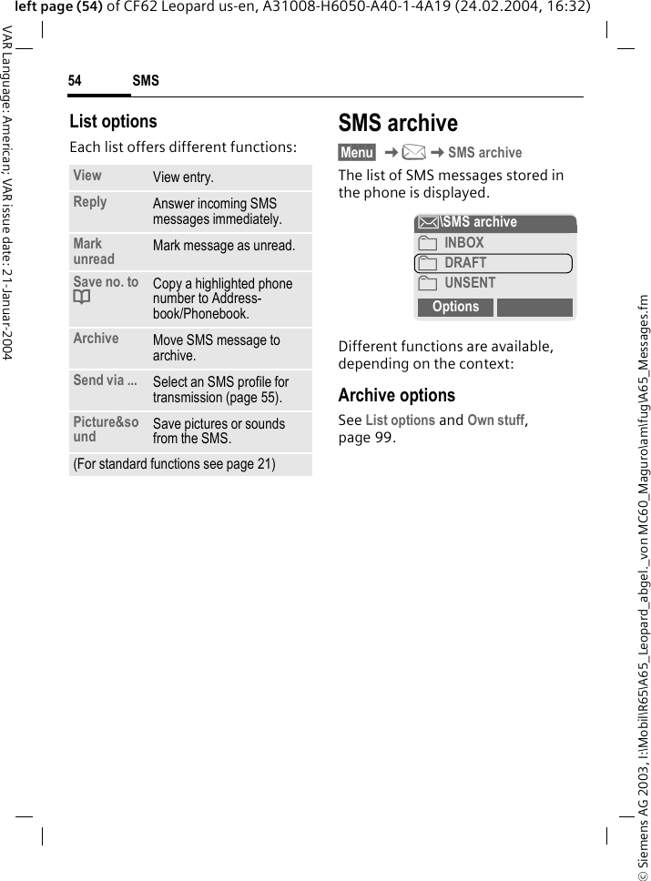 &copy; Siemens AG 2003, I:\Mobil\R65\A65_Leopard_abgel._von MC60_Maguro\am\fug\A65_Messages.fmSMS54VAR Language: American; VAR issue date: 21-Januar-2004left page (54) of CF62 Leopard us-en, A31008-H6050-A40-1-4A19 (24.02.2004, 16:32)List optionsEach list offers different functions:SMS archive&sect;Menu&sect; K]KSMS archiveThe list of SMS messages stored in the phone is displayed.Different functions are available, depending on the context:Archive optionsSee List options and Own stuff, page 99.View View entry.Reply Answer incoming SMS messages immediately.Mark unread Mark message as unread.Save no. to dCopy a highlighted phone number to Address-book/Phonebook.Archive Move SMS message to archive.Send via ... Select an SMS profile for transmission (page 55).Picture&amp;sound Save pictures or sounds from the SMS.(For standard functions see page 21)&hellip;\SMS archive&pound; INBOX&pound; DRAFT&pound; UNSENTOptions Open