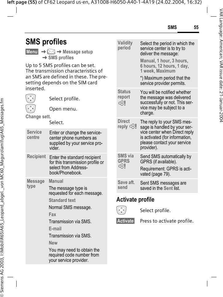 &copy; Siemens AG 2003, I:\Mobil\R65\A65_Leopard_abgel._von MC60_Maguro\am\fug\A65_Messages.fm55SMSVAR Language: American; VAR issue date: 21-Januar-2004left page (55) of CF62 Leopard us-en, A31008-H6050-A40-1-4A19 (24.02.2004, 16:32)SMS profiles&sect;Menu&sect; K]KMessage setup KSMS profilesUp to 5 SMS profiles can be set. The transmission characteristics of an SMS are defined in these. The pre-setting depends on the SIM card inserted.HSelect profile.EOpen menu.Change sett.Select.Activate profileHSelect profile.&sect;Activate&sect; Press to activate profile.Service centre Enter or change the service-center phone numbers as supplied by your service pro-vider.Recipient Enter the standard recipient for this transmission profile or select from Address-book/Phonebook.Message type ManualThe message type is requested for each message.Standard textNormal SMS message.FaxTransmission via SMS.E-mailTransmission via SMS.NewYou may need to obtain the required code number from your service provider.Validity period Select the period in which the service center is to try to deliver the message:Manual, 1 hour, 3 hours, 6 hours, 12 hours, 1 day, 1 week, Maximum *) Maximum period that the service provider permits.Status report LYou will be notified whether the message was delivered successfully or not. This ser-vice may be subject to a charge.Direct reply LThe reply to your SMS mes-sage is handled by your ser-vice center when Direct reply is activated (for information, please contact your service provider).SMS via GPRS LSend SMS automatically by GPRS (if available).Requirement: GPRS is acti-vated (page 79). Save aft. send Sent SMS messages are saved in the Sent list.