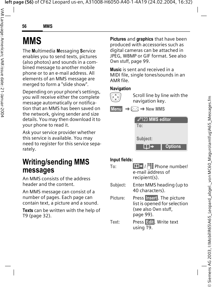 &copy; Siemens AG 2003, I:\Mobil\R65\A65_Leopard_abgel._von MC60_Maguro\am\fug\A65_Messages.fmMMS56VAR Language: American; VAR issue date: 21-Januar-2004left page (56) of CF62 Leopard us-en, A31008-H6050-A40-1-4A19 (24.02.2004, 16:32)MMSThe Multimedia Messaging Service enables you to send texts, pictures (also photos) and sounds in a com-bined message to another mobile phone or to an e-mail address. All elements of an MMS message are merged to form a "slide show".Depending on your phone's settings, you will receive either the complete message automatically or notifica-tion that an MMS has been saved on the network, giving sender and size details. You may then download it to your phone to read it. Ask your service provider whether this service is available. You may need to register for this service sepa-rately.Writing/sending MMS messagesAn MMS consists of the address header and the content. An MMS message can consist of a number of pages. Each page can contain text, a picture and a sound.Texts can be written with the help of T9 (page 32).Pictures and graphics that have been produced with accessories such as digital cameras can be attached in JPEG, WBMP or GIF format. See also Own stuff, page 99.Music is sent and received in a MIDI file, single tones/sounds in an AMR file. NavigationIScroll line by line with the navigation key.&sect;Menu&sect; K]KNew MMSInput fields:To: &middot; / J Phone number/ e-mail address of recipient(s).Subject: Enter MMS heading (up to 40 characters).Picture: Press &sect;Insert&sect;. The picture list is opened for selection (see also Own stuff, page 99).Text: Press &sect;Edit&sect;. Write text using T9.  &Yuml; MMS editorTo:Subject: &ordm;Options