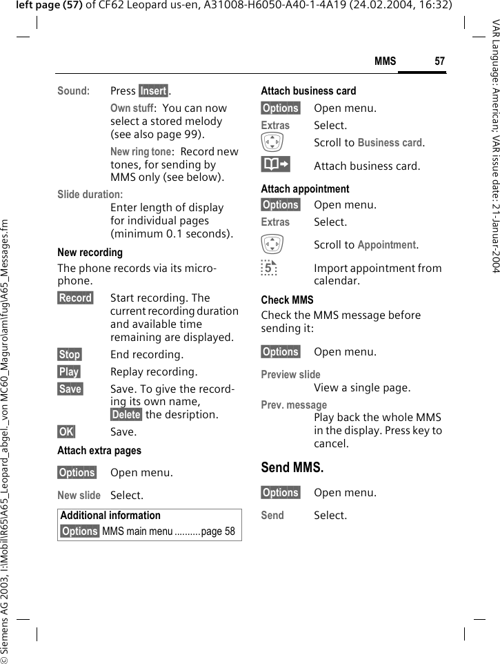 &copy; Siemens AG 2003, I:\Mobil\R65\A65_Leopard_abgel._von MC60_Maguro\am\fug\A65_Messages.fm57MMSVAR Language: American; VAR issue date: 21-Januar-2004left page (57) of CF62 Leopard us-en, A31008-H6050-A40-1-4A19 (24.02.2004, 16:32)Sound: Press &sect;Insert&sect;. Own stuff: You can now select a stored melody (see also page 99).New ring tone:Record new tones, for sending by MMS only (see below).Slide duration:Enter length of display for individual pages (minimum 0.1 seconds).New recordingThe phone records via its micro-phone.&sect;Record&sect; Start recording. The current recording duration and available time remaining are displayed.&sect;Stop&sect; End recording.&sect;Play&sect; Replay recording. &sect;Save&sect; Save. To give the record-ing its own name, &sect;Delete&sect; the desription.&sect;OK&sect; Save.Attach extra pages&sect;Options&sect; Open menu.New slide Select.Attach business card&sect;Options&sect; Open menu.Extras Select.IScroll to Business card.&middot;Attach business card.Attach appointment&sect;Options&sect; Open menu.Extras Select.IScroll to Appointment. &curren;Import appointment from calendar.Check MMSCheck the MMS message before sending it: &sect;Options&sect; Open menu.Preview slideView a single page.Prev. messagePlay back the whole MMS in the display. Press key to cancel. Send MMS.&sect;Options&sect; Open menu.Send Select. Additional information&sect;Options&sect; MMS main menu ..........page 58