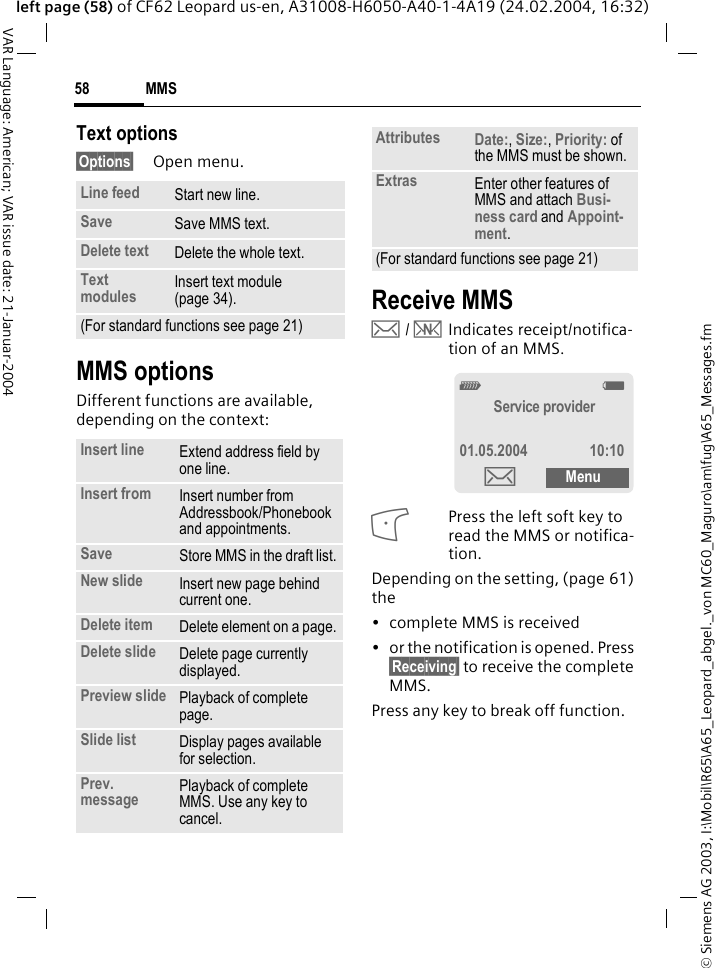 &copy; Siemens AG 2003, I:\Mobil\R65\A65_Leopard_abgel._von MC60_Maguro\am\fug\A65_Messages.fmMMS58VAR Language: American; VAR issue date: 21-Januar-2004left page (58) of CF62 Leopard us-en, A31008-H6050-A40-1-4A19 (24.02.2004, 16:32)Text options&sect;Options&sect; Open menu.MMS optionsDifferent functions are available, depending on the context:Receive MMS &hellip; / &Ucirc;Indicates receipt/notifica-tion of an MMS.Press the left soft key to read the MMS or notifica-tion.Depending on the setting, (page 61) the&bull; complete MMS is received&bull; or the notification is opened. Press &sect;Receiving&sect; to receive the complete MMS.Press any key to break off function. Line feed Start new line.Save Save MMS text.Delete text Delete the whole text.Text modules Insert text module (page 34).(For standard functions see page 21)Insert line Extend address field by one line.Insert from Insert number from Addressbook/Phonebook and appointments.Save Store MMS in the draft list.New slide Insert new page behind current one.Delete item Delete element on a page.Delete slide Delete page currently displayed.Preview slide Playback of complete page.Slide list Display pages available for selection.Prev. message Playback of complete MMS. Use any key to cancel.Attributes Date:, Size:, Priority: of the MMS must be shown.Extras Enter other features of MMS and attach Busi-ness card and Appoint-ment.(For standard functions see page 21)_gService provider01.05.2004 10:10&hellip;Menu