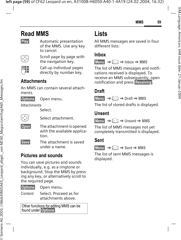 &copy; Siemens AG 2003, I:\Mobil\R65\A65_Leopard_abgel._von MC60_Maguro\am\fug\A65_Messages.fm59MMSVAR Language: American; VAR issue date: 21-Januar-2004left page (59) of CF62 Leopard us-en, A31008-H6050-A40-1-4A19 (24.02.2004, 16:32)Read MMS&sect;Play&sect; Automatic presentation of the MMS. Use any key to cancel.IScroll page by page with the navigation key.JCall up individual pages directly by number key.AttachmentsAn MMS can contain several attach-ments.&sect;Options&sect; Open menu.AttachmentsSelect.ISelect attachment.&sect;Open&sect; The attachment is opened with the available applica-tion.&sect;Save&sect; The attachment is saved under a name.Pictures and soundsYou can save pictures and sounds individually, e.g. as a ringtone or background. Stop the MMS by press-ing any key, or alternatively scroll to the required page.&sect;Options&sect; Open menu.Content Select. Proceed as for attachments above. ListsAll MMS messages are saved in four different lists:Inbox&sect;Menu&sect; K]KInboxKMMSThe list of MMS messages and notifi-cations received is displayed. To receive an MMS subsequently, open notification and press &sect;Receiving&sect;. Draft&sect;Menu&sect; K]KDraftKMMSThe list of stored drafts is displayed.Unsent&sect;Menu&sect; K]KUnsentKMMSThe list of MMS messages not yet completely transmitted is displayed.Sent&sect;Menu&sect; K]KSentKMMSThe list of sent MMS messages is displayed.Other functions for editing MMS can be found under &sect;Options&sect;.
