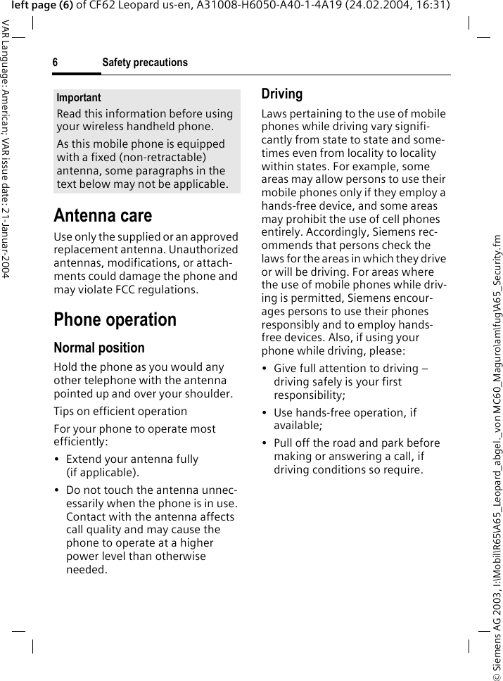 &copy; Siemens AG 2003, I:\Mobil\R65\A65_Leopard_abgel._von MC60_Maguro\am\fug\A65_Security.fmSafety precautions6VAR Language: American; VAR issue date: 21-Januar-2004left page (6) of CF62 Leopard us-en, A31008-H6050-A40-1-4A19 (24.02.2004, 16:31)Antenna careUse only the supplied or an approved replacement antenna. Unauthorized antennas, modifications, or attach-ments could damage the phone and may violate FCC regulations.Phone operationNormal positionHold the phone as you would any other telephone with the antenna pointed up and over your shoulder.Tips on efficient operationFor your phone to operate most efficiently:&bull;Extend your antenna fully (if applicable).&bull; Do not touch the antenna unnec-essarily when the phone is in use. Contact with the antenna affects call quality and may cause the phone to operate at a higher power level than otherwise needed.DrivingLaws pertaining to the use of mobile phones while driving vary signifi-cantly from state to state and some-times even from locality to locality within states. For example, some areas may allow persons to use their mobile phones only if they employ a hands-free device, and some areas may prohibit the use of cell phones entirely. Accordingly, Siemens rec-ommends that persons check the laws for the areas in which they drive or will be driving. For areas where the use of mobile phones while driv-ing is permitted, Siemens encour-ages persons to use their phones responsibly and to employ hands-free devices. Also, if using your phone while driving, please:&bull; Give full attention to driving &ndash; driving safely is your first responsibility;&bull; Use hands-free operation, if available;&bull; Pull off the road and park before making or answering a call, if driving conditions so require.ImportantRead this information before using your wireless handheld phone.As this mobile phone is equipped with a fixed (non-retractable) antenna, some paragraphs in the text below may not be applicable. 